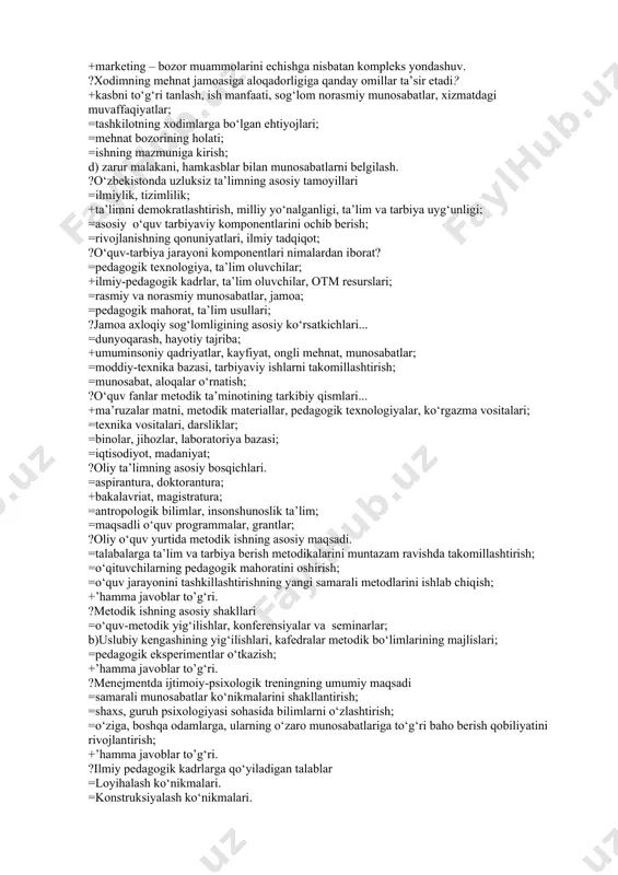 a’sir, ijtimoiy ta’sir, madaniy ta’sir; =ilmiy mustaqillik; ?tashkilotda innovatsiyalarga qarshi asosiy sabablari... =odamlarning konservatizmi; =tashqi sabablar; =harakatlarning noto‘g‘ri rejalashtirilishi; +’hamma javoblar to’g‘ri. ?hozirgi sharoitda oliy ta’limning maqsadi =ijtimoiy intellektni o‘stirish; =mehnat bozorini shakllantirish; =madaniyat hamda xulq-atvor me’yorlarini rivojlantirish; +ijtimoiy va madaniy rivojlanishini ta’minlashga qodir bo‘lgan malakali kadrlar tayyorlashni ta’minlashdan iborat. ?marketing tushunchasini mohiyatini ochib bering. =marketing – tovar harakati; =marketing – bozor faoliyati; =marketing – jamiyat ehtiyoji; +marketing – bozor muammolarini echishga nisbatan kompleks yondashuv. ?xodimning mehnat jamoasiga aloqadorligiga qanday omillar ta’sir etadi? +kasbni to‘g‘ri tanlash, ish manfaati, sog‘lom norasmiy munosabatlar, xizmatdagi muvaffaqiyatlar; =tashkilotning xodimlarga bo‘lgan ehtiyojlari; =mehnat bozorining holati; =ishning mazmuniga kirish; d) zarur malakani, hamkasblar bilan munosabatlarni belgilash. ?o‘zbekistonda uzluksiz ta’limning asosiy tamoyillari =ilmiylik, tizimlilik; +ta’limni demokratlashtirish, milliy yo‘nalganligi, ta’lim va tarbiya uyg‘unligi; =asosiy o‘quv tarbiyaviy komponentlarini ochib berish; =rivojlanishning qonuniyatlari, ilmiy tadqiqot; ?o‘quv-tarbiya jarayoni komponentlari nimalardan iborat? =pedagogik texnologiya, ta’lim oluvchilar; +ilmiy-pedagogik kadrlar, ta’lim oluvchilar, otm resurslari; …