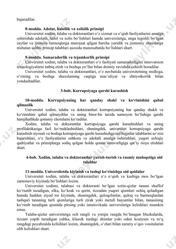 3-bob. korrupsiyaga qarshi kurashish 10-modda. korrupsiyaning har qanday shakl va ko‘rinishini qabul qilmaslik universitet xodim, talaba va doktorantlari korrupsiyaning har qanday shakli va ko‘rinishini qabul qilmaydilar va uning biror-bir tarzda namoyon bo‘lishiga qarshi hamjihatlikda qonuniy choralarni ko‘radilar. xodim, talaba va doktorantlar korrupsiyaga qarshi kurashishlari va uning profilaktikasiga faol ko‘maklashishlari, shuningdek, universitet korrupsiyaga qarshi kurashish siyosati va boshqa korrupsiyaga qarshi kurashishga oid hujjatlar talablarini so‘zsiz bajarishlari, o‘z faoliyatlarini oshkora va adolatli amalga oshirishlari, yuqori axloqiy qadriyatlar va prinsiplarga sodiq qolgan holda qonun ustuvorligiga qat’iy rioya etishlari shart. 4-bob. xodim, talaba va doktorantlar yurish-turish va rasmiy muloqotiga oid talablar 11-modda. universitetda kiyinish va tashqi ko‘rinishga oid qoidalar universitet xodim, talaba va doktorantlari o‘z o‘qish va kasbiga mos bo‘lgan zamonaviy kiyimda bo‘lishlari lozim. universitet xodimi, talabasi va doktoranti bo‘lgan xotin-qizlar tanani shaffof ko‘rsatib turadigan, elka, ko‘krak va qorin, tizzadan yuqori qismlari ochiq qoladigan hamda haddan ziyod tor kiyimda, shuningdek, quloqchinlar, quloq va barmoqlardan …