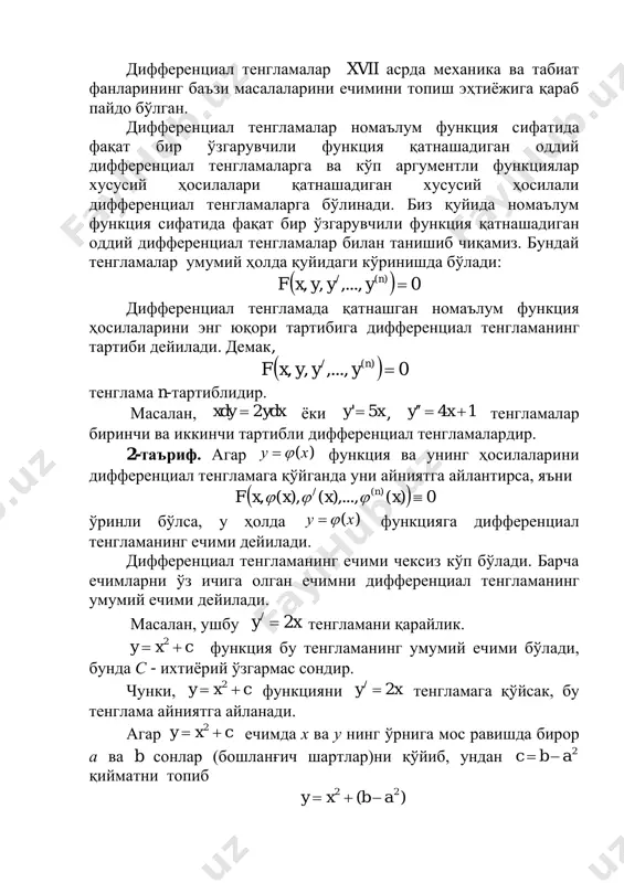 арга бўлинади. биз қуйида номаълум функция сифатида фақат бир ўзгарувчили функция қатнашадиган оддий дифференциал тенгламалар билан танишиб чиқамиз. бундай тенгламалар умумий ҳолда қуйидаги кўринишда бўлади: дифференциал тенгламада қатнашган номаълум функция ҳосилаларини энг юқори тартибига дифференциал тенгламанинг тартиби дейилади. демак, тенглама n-тартиблидир. масалан, ёки , тенгламалар биринчи ва иккинчи тартибли дифференциал тенгламалардир. 2-таъриф. агар функция ва унинг ҳосилаларини дифференциал тенгламага қўйганда уни айниятга айлантирса, яъни ўринли бўлса, у ҳолда функцияга дифференциал тенгламанинг ечими дейилади. дифференциал тенгламанинг ечими чексиз кўп бўлади. барча ечимларни ўз ичига олган ечимни дифференциал тенгламанинг умумий ечими дейилади. масалан, ушбу тенгламани қарайлик. функция бу тенгламанинг умумий ечими бўлади, бунда с - ихтиёрий ўзгармас сондир. чунки, функцияни тенгламага қўйсак, бу тенглама айниятга айланади. агар ечимда х ва у нинг ўрнига мос равишда бирор а ва b сонлар (бошланғич шартлар)ни қўйиб, ундан қийматни топиб   0,...,,, )(/ nyyyxf   0,...,,, )(/ nyyyxf ydxxdy 2 xy 5' 14  …