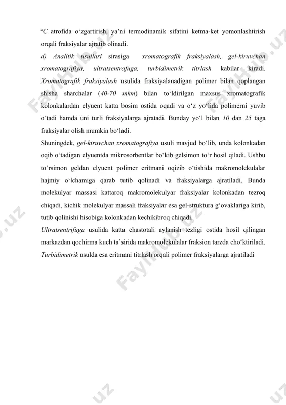 shishi va ketma-ket ravishda cho‘kmaga tusha boshlashiga asoslangandir. uning boshqa usullarga nisbatan ma’lum afzalliklari va jiddiy talablari bor. bunda birgina erituvchi asosida tayyorlagan polimerning 1 % li eritmasi qo‘llaniladi. eritmadan muayyon bir haroratini 1 – 10 oc atrofida o‘zgartirish, ya’ni termodinamik sifatini ketma-ket yomonlashtirish orqali fraksiyalar ajratib olinadi. d) analitik usullari sirasiga xromatografik fraksiyalash, gel-kiruvchan xromatografiya, ultratsentrafuga, turbidimetrik titrlash kabilar kiradi. xromatografik fraksiyalash usulida fraksiyalanadigan polimer bilan qoplangan shisha sharchalar (40-70 mkm) bilan to‘ldirilgan maxsus xromatografik kolonkalardan elyuent katta bosim ostida oqadi va o‘z yo‘lida polimerni yuvib o‘tadi hamda uni turli fraksiyalarga ajratadi. bunday yo‘l bilan 10 dan 25 taga fraksiyalar olish mumkin bo‘ladi. shuningdek, gel-kiruvchan xromatografiya usuli mavjud bo‘lib, unda kolonkadan oqib o‘tadigan elyuentda mikrosorbentlar bo‘kib gelsimon to‘r hosil qiladi. ushbu to‘rsimon geldan elyuent polimer eritmani oqizib o‘tishida makromolekulalar hajmiy o‘lchamiga qarab tutib qolinadi va fraksiyalarga ajratiladi. bunda molekulyar massasi kattaroq makromolekulyar fraksiyalar kolonkadan tezroq chiqadi, kichik molekulyar massali …