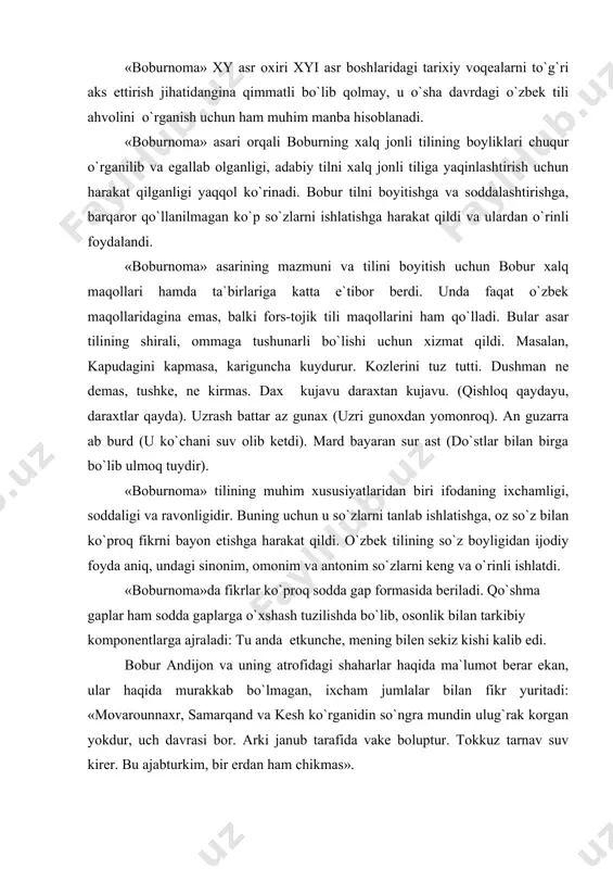 bur andijon va uning atrofidagi shaharlar haqida ma`lumot berar ekan, ular haqida murakkab bo`lmagan, ixcham jumlalar bilan fikr yuritadi: «movarounnaxr, samarqand va kesh ko`rganidin so`ngra mundin ulug`rak korgan yokdur, uch davrasi bor. arki janub tarafida vake boluptur. tokkuz tarnav suv kirer. bu ajabturkim, bir erdan ham chikmas». bu parchani hozirgi zamon kitobxona ham lug`atsiz tushuna oladi. «boburnoma» asarining tili quyidagi xususiyatlari bilan ham harakterlanadi. 1. «boburnoma» tilining turlanish kategoriyasi o`ziga xos xususiyatlari bilan ajralib turadi. boshqa yodgorliklardagi kabi unda ham chiqish kelishigi –din, affiksi orqali yasaladi. qolgan kelishik qo`shimchalari hozirgi o`zbek tilidagi kelishik qo`shimchalariga o`xshash. masalan, andijon suyi oshtin kelur, axsi suyi kasandin keler.lekin «boburnoma»da qaratqich bilan ushum, o`rin-payt bilan junalish va o`rin-payt bilan chiqish kelishiklari bir-birining o`rnida o`o`llana beradi: xojandda kelib edi. jaxandir mirazaka tanbal takasiga kelib edi. hind fatxida song. abstrakt egalik ma`nosini ifodalovchi-niki afekisining vazifasini qaratqich kelishigining qo`shimchasi –ning qo`shimchasi – ning bajaradi: har vilayatkim musaxxar bolsa, …