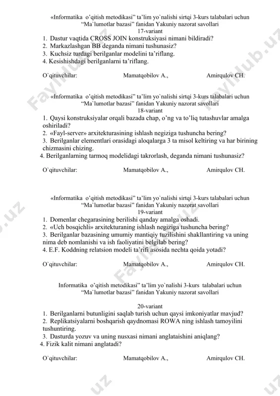 ng va unga misol keltiring. o`qituvchilar: mamatqobilov a., amirqulov ch. «informatika o’qitish metodikasi” ta’lim yo`nalishi sirtqi 3-kurs talabalari uchun “ma`lumotlar bazasi” fanidan yakuniy nazorat savollari 17-variant 1. dastur vaqtida cross join konstruksiyasi nimani bildiradi? 2. markazlashgan bb deganda nimani tushunasiz? 3. kuchsiz turdagi berilganlar modelini ta’riflang. 4. kesishishdagi berilganlarni ta’riflang. o`qituvchilar: mamatqobilov a., amirqulov ch. «informatika o’qitish metodikasi” ta’lim yo`nalishi sirtqi 3-kurs talabalari uchun “ma`lumotlar bazasi” fanidan yakuniy nazorat savollari 18-variant 1. qaysi konstruksiyalar orqali bazada chap, o’ng va to’liq tutashuvlar amalga oshiriladi? 2. «fayl-server» arxitekturasining ishlash negiziga tushuncha bering? 3. berilganlar elementlari orasidagi aloqalarga 3 ta misol keltiring va har birining chizmasini chizing. 4. berilganlarning tarmoq modelidagi takrorlash, deganda nimani tushunasiz? o`qituvchilar: mamatqobilov a., amirqulov ch. «informatika o’qitish metodikasi” ta’lim yo`nalishi sirtqi 3-kurs talabalari uchun “ma`lumotlar bazasi” fanidan yakuniy nazorat savollari 19-variant 1. domenlar chegarasining berilishi qanday amalga oshadi. 2. «uch bosqichli» arxitekturaning ishlash negiziga tushuncha bering? 3. berilganlar …