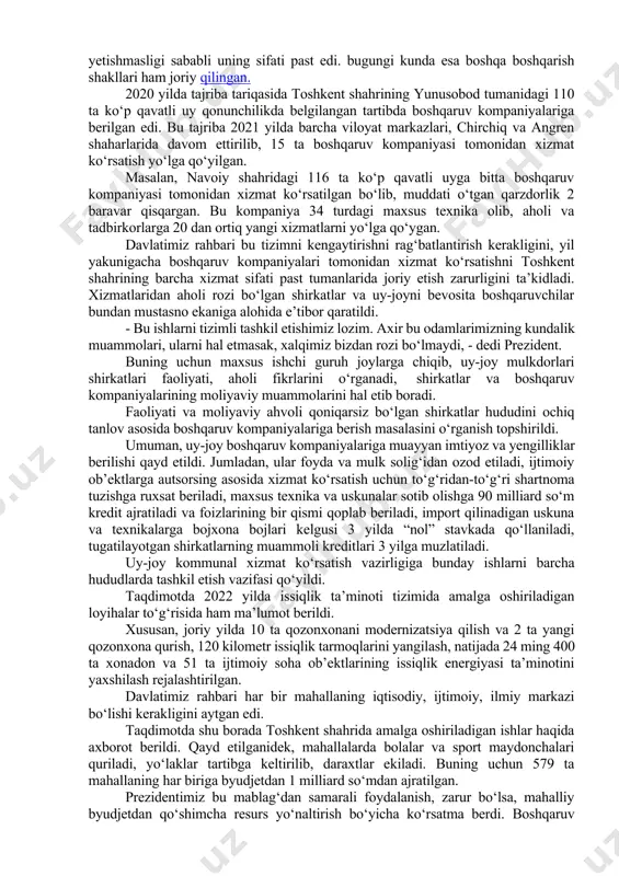‘rsatar, texnika va mutaxassislar yetishmasligi sababli uning sifati past edi. bugungi kunda esa boshqa boshqarish shakllari ham joriy qilingan. 2020 yilda tajriba tariqasida toshkent shahrining yunusobod tumanidagi 110 ta ko‘p qavatli uy qonunchilikda belgilangan tartibda boshqaruv kompaniyalariga berilgan edi. bu tajriba 2021 yilda barcha viloyat markazlari, chirchiq va angren shaharlarida davom ettirilib, 15 ta boshqaruv kompaniyasi tomonidan xizmat ko‘rsatish yo‘lga qo‘yilgan. masalan, navoiy shahridagi 116 ta ko‘p qavatli uyga bitta boshqaruv kompaniyasi tomonidan xizmat ko‘rsatilgan bo‘lib, muddati o‘tgan qarzdorlik 2 baravar qisqargan. bu kompaniya 34 turdagi maxsus texnika olib, aholi va tadbirkorlarga 20 dan ortiq yangi xizmatlarni yo‘lga qo‘ygan. davlatimiz rahbari bu tizimni kengaytirishni rag‘batlantirish kerakligini, yil yakunigacha boshqaruv kompaniyalari tomonidan xizmat ko‘rsatishni toshkent shahrining barcha xizmat sifati past tumanlarida joriy etish zarurligini ta’kidladi. xizmatlaridan aholi rozi bo‘lgan shirkatlar va uy-joyni bevosita boshqaruvchilar bundan mustasno ekaniga alohida e’tibor qaratildi. - bu ishlarni tizimli tashkil etishimiz lozim. axir bu odamlarimizning kundalik …