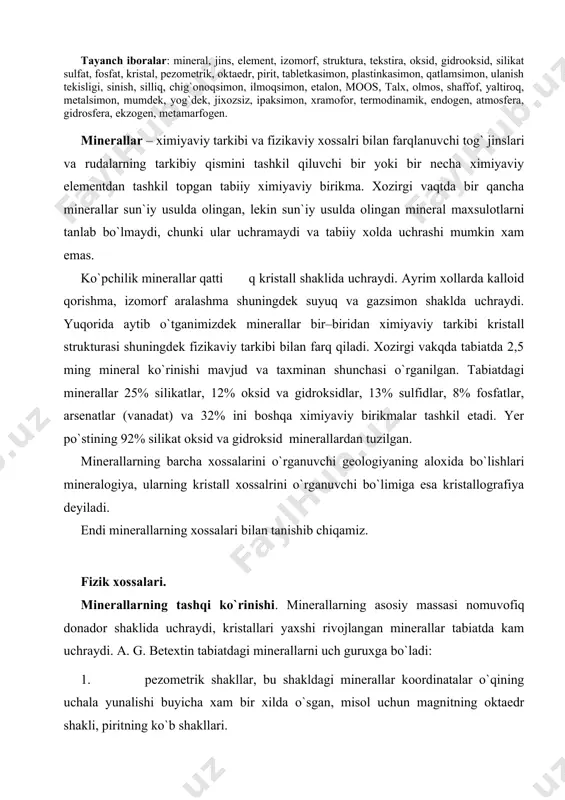 ishi. minerallarning asosiy massasi nomuvofiq donador shaklida uchraydi, kristallari yaxshi rivojlangan minerallar tabiatda kam uchraydi. a. g. betextin tabiatdagi minerallarni uch guruxga bo`ladi: 1. pezometrik shakllar, bu shakldagi minerallar koordinatalar o`qining uchala yunalishi buyicha xam bir xilda o`sgan, misol uchun magnitning oktaedr shakli, piritning ko`b shakllari. 2. bir tomonga chizilgan shakllar, misol uchun prizmatik, ignasimon, ustunsimon shakllar, 3. ikki yunalish buyicha chuzilgan shakllar uchunchi yunalishni kalta saqlagan xolda, misol uchun tablitkasimon, plastinkasimon, qatlamsimon. minerallarning ulanish tekisligi kristall donalarning xaqiqiy yoki bo`linishi mumkin bo`lgan yonlariga parallev muayyan kristallografik yuzalar buyicha ajralish xususiyati, kristallangan muxitning bu xususiyati uning faqat ichki tuzulishi bilan bog`liq bo`lib, bir m-lning o`zi uchun o`sha m-lning tashqi qiyofasi bilan bog`lik bo`lmagan xolda yuzaga keladi. ulan. tekisliklari quyidagi 5 ta bosqichli shkalaga bo`linadi: 1. ulan tekisligi o`ta mukammal (slyudalar xloridlar); 2. ulanish tekisligi mukammal (kaltsiy golinit va golituz va boshqalar); 3. ulanish tekisligi o`rtacha mukammal (dala shpatlari, magniy, kaltsiyli …