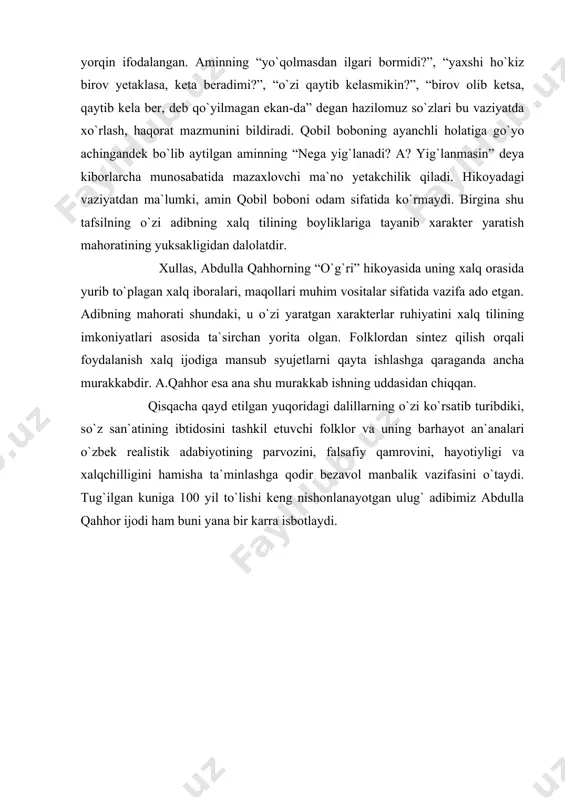 mazax, mensimaslik esa hikoyada ularning nutqi, xatti-harakatlari vositasida yorqin ifodalangan. aminning “yo`qolmasdan ilgari bormidi?”, “yaxshi ho`kiz birov yetaklasa, keta beradimi?”, “o`zi qaytib kelasmikin?”, “birov olib ketsa, qaytib kela ber, deb qo`yilmagan ekan-da” degan hazilomuz so`zlari bu vaziyatda xo`rlash, haqorat mazmunini bildiradi. qobil boboning ayanchli holatiga go`yo achingandek bo`lib aytilgan aminning “nega yig`lanadi? a? yig`lanmasin” deya kiborlarcha munosabatida mazaxlovchi ma`no yetakchilik qiladi. hikoyadagi vaziyatdan ma`lumki, amin qobil boboni odam sifatida ko`rmaydi. birgina shu tafsilning o`zi adibning xalq tilining boyliklariga tayanib xarakter yaratish mahoratining yuksakligidan dalolatdir. xullas, abdulla qahhorning “o`g`ri” hikoyasida uning xalq orasida yurib to`plagan xalq iboralari, maqollari muhim vositalar sifatida vazifa ado etgan. adibning mahorati shundaki, u o`zi yaratgan xarakterlar ruhiyatini xalq tilining imkoniyatlari asosida ta`sirchan yorita olgan. folklordan sintez qilish orqali foydalanish xalq ijodiga mansub syujetlarni qayta ishlashga qaraganda ancha murakkabdir. a.qahhor esa ana shu murakkab ishning uddasidan chiqqan. qisqacha qayd etilgan yuqoridagi dalillarning o`zi ko`rsatib turibdiki, so`z san`atining …
