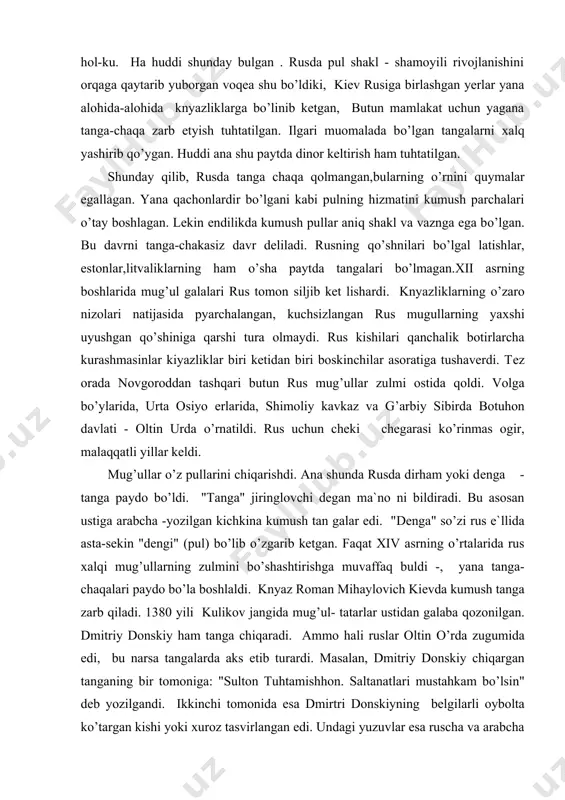 iga qarshi tura olmaydi. rus kishilari qanchalik botirlarcha kurashmasinlar kiyazliklar biri ketidan biri boskinchilar asoratiga tushaverdi. tez orada novgoroddan tashqari butun rus mug’ullar zulmi ostida qoldi. volga bo’ylarida, urta osiyo erlarida, shimoliy kavkaz va g’arbiy sibirda botuhon davlati - oltin urda o’rnatildi. rus uchun cheki chegarasi ko’rinmas ogir, malaqqatli yillar keldi. mug’ullar o’z pullarini chiqarishdi. ana shunda rusda dirham yoki denga - tanga paydo bo’ldi. "tanga" jiringlovchi degan ma`no ni bildiradi. bu asosan ustiga arabcha -yozilgan kichkina kumush tan galar edi. "denga" so’zi rus e`llida asta-sekin "dengi" (pul) bo’lib o’zgarib ketgan. faqat xiv asrning o’rtalarida rus xalqi mug’ullarning zulmini bo’shashtirishga muvaffaq buldi -, yana tanga-chaqalari paydo bo’la boshlaldi. knyaz roman mihaylovich kievda kumush tanga zarb qiladi. 1380 yili kulikov jangida mug’ul- tatarlar ustidan galaba qozonilgan. dmitriy donskiy ham tanga chiqaradi. ammo hali ruslar oltin o’rda zugumida edi, bu narsa tangalarda aks etib turardi. masalan, dmitriy donskiy chiqargan tanganing bir tomoniga: …