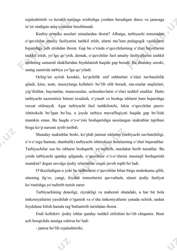 aziladigan u yoki bu tadbirlarni o‘quvchilar bilan birga muhokama qilib, ularning ilg‘or, yangi, foydali tomonlarini quvvatlash, ularni ijodiy faoliyat ko‘rsatishga yo‘naltirib turish zarur. tarbiyachining donoligi, ziyrakligi va mahorati shundaki, u har bir bola imkoniyatlarini yaxshilab o‘rganish va o‘sha imkoniyatlarni yanada ochish, undan foydalana bilish hamda rag‘batlantirib turishdan iborat. endi kollektiv ijodiy ishlar qanday tashkil etilishini ko‘rib chiqamiz. buni uch bosqichda amalga oshirsa bo‘ladi: - jamoa bo‘lib rejalashtirshi; - tadbirlarni jamoa bo‘lib o‘tkazish; - jamoa bo‘lib tahlil etish. lekin, bu masalani quyidagi 6 bosqichda ko‘rib chiqilsa, yanada maqsadga muvofiq bo‘lur edi: 1-bosqich: jamoaning dastlabki ishlari. bunda quyidagi savollarga javob topish zarur. nima va kim uchun qilamiz? qachon? qaerda? kim bilan? kim tashkilotchi bo‘ladi? 2-bosqich: jamoa bo‘lib rejalashtirish. reja oldin kichik jamoalarda ishlab chiqiladi. uning bajarilish muhokamasi umumiy yig‘ilishga qo‘yiladi. keyin bu rejalar muhokama etilib, keyin tasdiqlanadi. bu davr ichida, sen nima qilishni xohlarding? kim uchun? degan savollar yechimi hal etilishi zarur. …