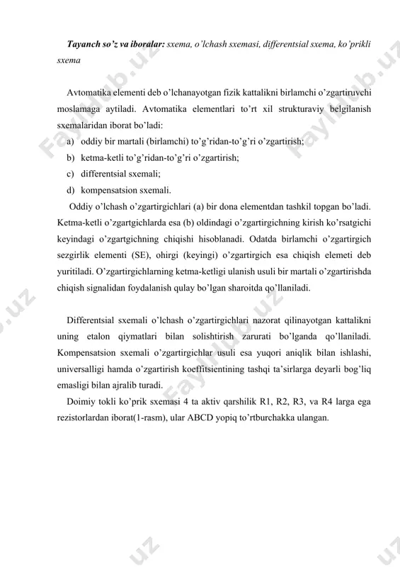 xemasi yordamida rx nomalum qarshilikni ko’prikning yelkalaridan biriga ulab o’lchashimiz mumkin, masalan cd yelkasiga r4 qarshilik bilan. nomalum rx qarshilik sxemadagi boshqa ma’lum r1, r2, r3 qarshiliklar bilan rx=r2r3/r1 munosabatga ega. ko’prikning muvozanatlashishi r2 qarshilik yoki r3/r1 qarshiliklar munosabatining o’zgarishi bilan soadir bo’ladi. muvozanatlashgan ko’priklarda o’lchash asbobi juda sezgir bo’lishi shart, u juda kichkina toklarni sezishi shart. aynan ushbu asbobning ko’rsatishi bo’yicha ko’prik muvozanati qayd etiladi. shuning uchun muvozanatlashadigan ko’priklarda o’lchash asbobi sifatida odatda galvanometer ishlatiladi. differensial sxema ta’minot manbaiga ega ikkita yonma-yon konturdan iborat, o’lchov asbobi konturlarning umumiy tarmog’iga ulanadi va konturlar toklarining farqini sezadi. differensial sxemalarda parametrik datchiklar (qarshilik o’zgarishi bilan) qanday qo’llanilsa, generatorli datchiklar (eyuk o’zgarishi bilan) ham shunday qo’llanilishi mumkin. parametrik datchiklar ulangan differensial sxemalar 2-rasmda ko’rsatilgan (a – datchik bitta konturga ulangan; b – datchik ikkala konturga ulangan). ikkala konturni ta’minlovchi eyuk bir xil. generatorli datchik ulangan differansial sxema 3-rasmda ko’rsatilgan. bu sxemada differensial transformator …
