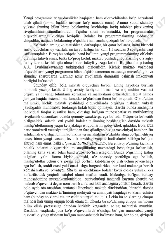 roq bo’ladi, miyaning og’irligi boshlang’ich sinflarda 1250—1400 grammni tashkil etadi. miya po’stining analitik-sintetik faoliyati takomillashadi, qo’zg’alish bilan tormozlanish o’rtasidagi munosabat o’zgaradi, lekin qo’zg’alish nisbatan ustunlikka ega bo’ladi. shuning uchun bolaning to’g’ri o’sishiga g’amxo’rlik qilish, toliqishining oldini olish, o’qish va dam olish rejimiga qat`iy rioya etish zarur. garchi o’qish va dam olish rejimiga qat`iy rioya qilib, kichik maktab yoshdagi o’quvchini toliqtirmaslik zarur bo’lsa ham, ammo shuni e`tiborda tutish lozimki, odatda, yetti yoshdagi bolaning jismoniy taraqqiyoti unchalik zo’r bermasdan va unchalik toliqmay 5 soat mashg’ulot o’tish (4 soat dars o’tish va uy vazifalarini bajarish) imkonini beradi. yangi programma bilan ishlash kichik maktab yoshidagi bolaning sog’ligi uchun xavotirlanishga (ravshanki, albatta rejim to’g’ri tashkil qilingan taqdirda), uning haddan tashqari band bo’lishi va toliqib qolishi haqida gapirishga asos bo’lmaydi. bola maktabga kirishi bilan uning butun hayot tartibi, ijtimoiy holati, kollektivdagi, oiladagi ahvoli keskin o’zgarib ketadi. maktabga kirgan davridan boshlab uning asosiy faoliyati o’qish bo’lib qoladi, …