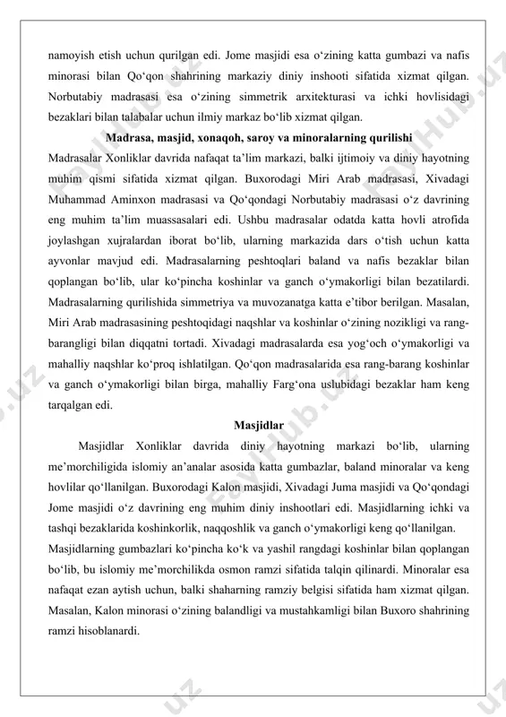 n, miri arab madrasasining peshtoqidagi naqshlar va koshinlar o‘zining nozikligi va rang-barangligi bilan diqqatni tortadi. xivadagi madrasalarda esa yog‘och o‘ymakorligi va mahalliy naqshlar ko‘proq ishlatilgan. qo‘qon madrasalarida esa rang-barang koshinlar va ganch o‘ymakorligi bilan birga, mahalliy farg‘ona uslubidagi bezaklar ham keng tarqalgan edi. masjidlar masjidlar xonliklar davrida diniy hayotning markazi bo‘lib, ularning me’morchiligida islomiy an’analar asosida katta gumbazlar, baland minoralar va keng hovlilar qo‘llanilgan. buxorodagi kalon masjidi, xivadagi juma masjidi va qo‘qondagi jome masjidi o‘z davrining eng muhim diniy inshootlari edi. masjidlarning ichki va tashqi bezaklarida koshinkorlik, naqqoshlik va ganch o‘ymakorligi keng qo‘llanilgan. masjidlarning gumbazlari ko‘pincha ko‘k va yashil rangdagi koshinlar bilan qoplangan bo‘lib, bu islomiy me’morchilikda osmon ramzi sifatida talqin qilinardi. minoralar esa nafaqat ezan aytish uchun, balki shaharning ramziy belgisi sifatida ham xizmat qilgan. masalan, kalon minorasi o‘zining balandligi va mustahkamligi bilan buxoro shahrining ramzi hisoblanardi. xonaqohlar xonaqohlar tasavvuf va sufiylik an’analarining markazi bo‘lib, ular diniy ziyoratgohlar sifatida …