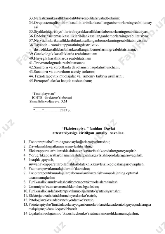 anganbemorlarningreabilitatsiyasi 37. nervtizimlarikasalliklaribilankasallanganbemorlarningreabilitatsıiyasini; 38. tayanch – xarakatapparatiningdestruktiv-distrofikkasalliklaribilankasallanganbemorlarningreabilıtatsiasıni; 39. gınekologık kasallıklarda reabılıtatsııanı 40. hırýrgık kasallıklarda reabılıtatsııanı 41. travmatologııada reabılıtatsııanı 42. sanatorıı va kurortlarda davolanısh haqıdatushunchanı; 43. sanatorıı va kurortlarnı asosiy turlarını; 44. fızıoterapevtık muolajalar va jısmonıy tarbıya usullarını; 45. fızıoprofılaktıka haqıda tushunchanı; “tasdiqlayman” ichtb direktoro’rinbosari sharafidinxodjayeva d.m __________________ “____”_________2023 y. “fizioterapiya ” fanidan davlat attеstatsiyasiga kiritilgan amaliy savollar. 1. fızıoterapııabo’lımıdagıasosıyhujjatlarnıyurintıshnı; 2. davolanıshhujjatlarınırasmıylashtırıshnı; 3. elektrapparatlarbilanıshlashdatexnıkaҳavfsızlıkqoıdalarıgarıoyaqılısh 4. yorug’lıkapparatlarbilanıshlashdatexnıkaҳavfsızlıkqoıdalarıgarıoyaqılısh. 5. issıqlık ,quyosh, suvvahavoapparatlarbılanıshlashdatexnıkaҳavfsızlıkqoıdalarıgarıoyaqılısh. 6. fızıoterapevtıkmuolajalarnıo’tkazıshnı; 7. fızıoterapevtıkmuolajalardabemorlarnikuzatishvamuolajaning optımal tasırınıanıqlashnı 8. turlikasallıklarnıdavolashdafızıoterapevtıkmuolajalarnıtanlash 9. umumiyko’rsatmavamonelıklarnıhısobgaolıshnı; 10. turlikasallıklardafızıoterapevtıkmuolajalarnıto’g’rıtavsıyaetıshnı; 11. elektrojaroҳatholatıdabırınchıyordamko’rsatısh, 12. patologıkreaktsııadabırınchıyordamko’rsatısh, 13. fizioterapiyabo’limidadavolanayotganbemorlarbılanetıkavadeontologııyaqoıdalarıgaamalqılganҳoldamuloqotolıbborısh. 14. uqalashmuolajasınıo’tkazıshuchunko’rsatmavamonelıklarnıanıqlashnı; 15. uqalashturlarıvausullarını; 16. tananıngayrımqısmlarıuchunuqalashmuolajalarını; 17. uqalashturlarivausullari; 18. tananingayrimqismlariuchunyqalashmuolajalari; 19. asab sısteması kasallıklarıda uqalashnı qo’llash. 20. katta yoshdagılar kasallıklarıdauqalashnı qo’llash. 21. bolalar kasallıkla
