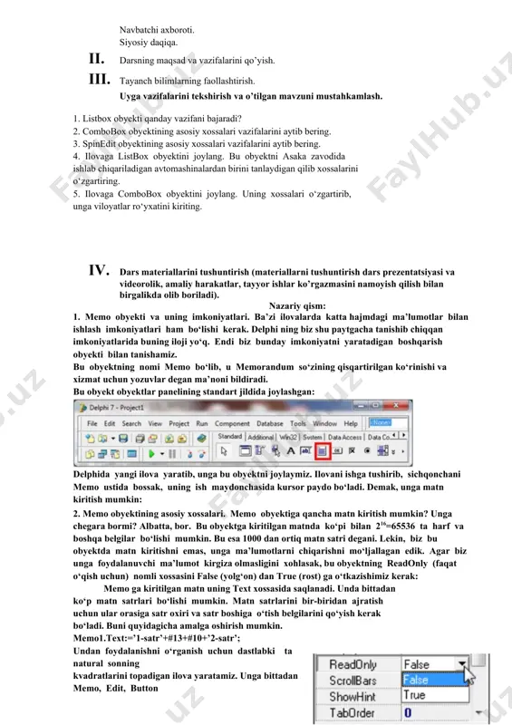 rni bajaradi. 2. vazifalarni yozib oladi. asosiy tushunchalar: mavzuni yoritish. darsning borishi: 1. tashkiliy qism: o’quvchilar bilan salomlashish xonani va o’quvchilarni darsga tayyorliklarini kuzatish yo’qlamani aniqlash navbatchi axboroti. siyosiy daqiqa. 1. darsning maqsad va vazifalarini qo’yish. 1. tayanch bilimlarning faollashtirish. uyga vazifalarini tekshirish va o’tilgan mavzuni mustahkamlash. 1. listbox obyekti qanday vazifani bajaradi? 2. combobox obyektining asosiy xossalari vazifalarini aytib bering. 3. spinedit obyektining asosiy xossalari vazifalarini aytib bering. 4. ilovaga listbox obyektini joylang. bu obyektni asaka zavodida ishlab chiqariladigan avtomashinalardan birini tanlaydigan qilib xossalarini o‘zgartiring. 5. ilovaga combobox obyektini joylang. uning xossalari o‘zgartirib, unga viloyatlar ro‘yxatini kiriting. 1. dars materiallarini tushuntirish (materiallarni tushuntirish dars prezentatsiyasi va videorolik, amaliy harakatlar, tayyor ishlar ko’rgazmasini namoyish qilish bilan birgalikda olib boriladi). nazariy qism: 1. memo obyekti va uning imkoniyatlari. ba’zi ilovalarda katta hajmdagi ma’lumotlar bilan ishlash imkoniyatlari ham bo‘lishi kerak. delphi ning biz shu paytgacha tanishib chiqqan imkoniyatlarida buning iloji yo‘q. endi …