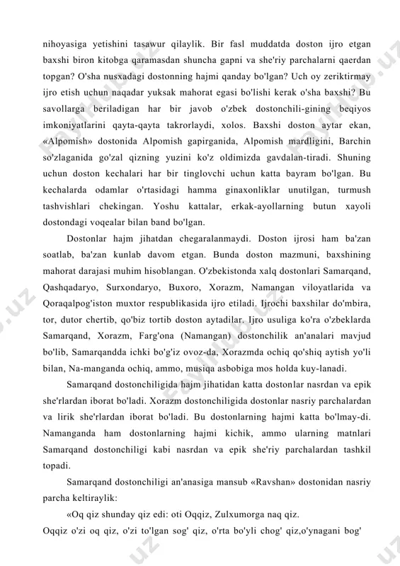 bo'ladi. xorazm dos​tonchiligida dostonlar nasriy parchalardan va lirik she'rlar​dan iborat bo'ladi. bu dostonlarning hajmi katta bo'lmay-di. namanganda ham dostonlarning hajmi kichik, ammo ularning matnlari samarqand dostonchiligi kabi nasrdan va epik she'riy parchalardan tashkil topadi. samarqand dostonchiligi an'anasiga mansub «ravshan» dostonidan nasriy parcha keltiraylik: «oq qiz shunday qiz edi: oti oqqiz, zulxumorga naq qiz. oqqiz o'zi oq qiz, o'zi to'lgan sog' qiz, o'rta bo'yli chog' qiz,o'ynagani bog' qiz, uyquchi emas, sog' qiz, eri yo'q o'zi toq qiz, ko'p kalondimog' qiz, yaxshi tekis bo'z bolani ko'rsa, esi yo'q — ahmoq qiz, qora ko'z, bodomqovoq qiz, sinli-siyoq qiz, o'zi semiz — turishi yog' qiz; o'yinga qulayroq qiz, to'g'ri ishga bo'layroq qiz, o'zi anqov olayroq qirtanasi to'sh qo'ygan keng qiz, sag'risi do'ng qiz, urushay emas jo'n qiz, a'zosi bari teng qiz...». endi she'riy parchalarga diqqat qiling: «chu, deb otin uradi, oyog'ini tiradi. suvsiz cho'lda g'irko'k ot, irg'ib, sakrab boradi. suvsiz cho 'ida mard hasan, …