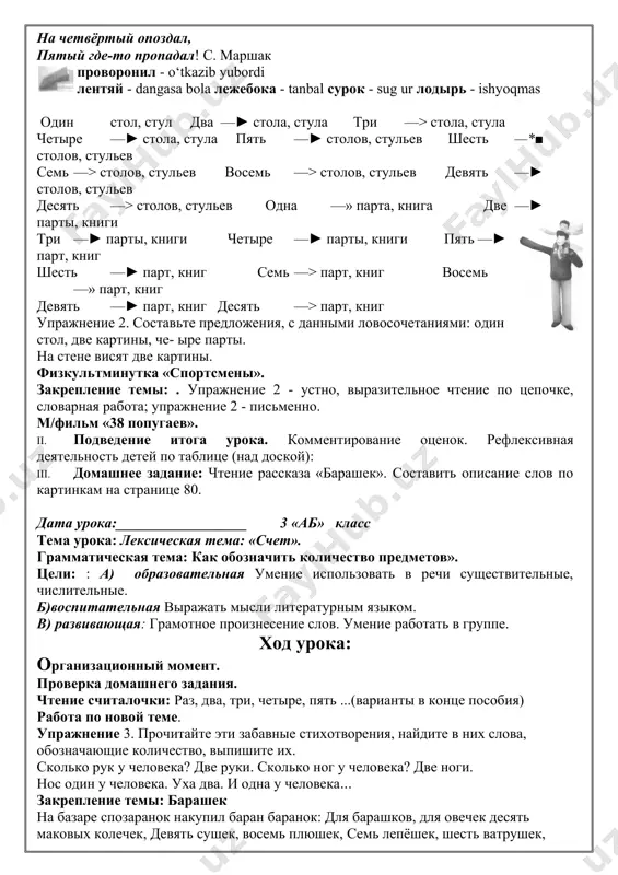 упражнение 1 прочитайте выразительно считалочку что высмеивается в ней? а сколько у вас бывает уроков каждый день? в нашем классе нет лентяев, - только вася николаев. он приходит на урок, засыпает, как сурок. лодырь, лодырь, лежебока, проворонил три урока. на четвёртый опоздал, пятый где-то пропадал! с. маршак проворонил - o‘tkazib yubordi лентяй - dangasa bola лежебока - tanbal сурок - sug ur лодырь - ishyoqmas один стол, стул два —► стола, стула три —> стола, стула четыре —► стола, стула пять —► столов, стульев шесть —*■ столов, стульев семь —> столов, стульев восемь —> столов, стульев девять —► столов, стульев десять —> столов, стульев одна —» парта, книга две —► парты, книги три —► парты, книги четыре —► парты, книги пять —► парт, книг шесть —► парт, книг семь —> парт, книг восемь —» парт, книг девять —► парт, книг десять —> парт, книг упражнение 2. составьте предложения, с данными …