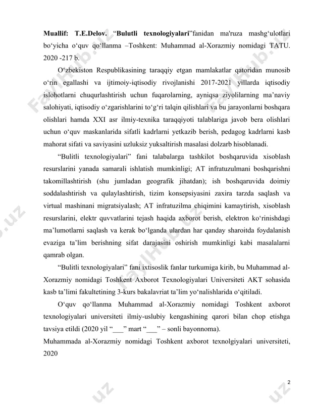ixtisoslik fanlar turkumiga kirib, bu muhammad al-xorazmiy nomidagi toshkent axborot texnologiyalari universiteti akt sohasida kasb ta’limi fakultetining 3-kurs bakalavriat ta’lim yo‘nalishlarida o‘qitiladi. o‘quv qo‘llanma muhammad al-xorazmiy nomidagi toshkent axborot texnologiyalari universiteti ilmiy-uslubiy kengashining qarori bilan chop etishga tavsiya etildi (2020 yil “___” mart “___” – sonli bayonnoma). muhammada al-xorazmiy nomidagi toshkent axborot texnolgiyalari universiteti, 2020 kirish bugungi kunda dunyoning barcha davlatlarining nigohi bizning yurtimizga qaratilgan, chunki yurtimizda barcha sohalar bo’yicha jadallik bilan rivojlanib bormoqda. misol tariqasida oliy ta’lim tzimini oladigan bo’lsak juda katta islohatlar olib borilmoqda bu borada o‘zbekiston respublikasi prezidentining 2019 yil 8 oktyabrdagi pf-5847-son farmoniga binoan o‘zbekiston respublikasi oliy ta'lim tizimini 2030 yilgacha rivojlantirish konsepsiyasi oliy ta’lim tizimini rivojlantirishga yaqqol misoldir. “bulutli texnologiyalari” fanidan tayorlangan o‘quv qo‘llanma ma'ruza mashg‘ulotlarni o‘tkazish, dars samaradorligini oshirish, ixtisoslik bo‘yicha bilimlarni egallash, muxandis-pedagoglarni bulutli xisoblash dasturiy vositalari bilan tanishtirish, ularni o‘quv-tarbiya jarayoniga tadbiq etish yo‘llarini qo‘rsatib berish, telekommunikatsiya, informatika va axborot texnologiyalari yo‘nalishi …