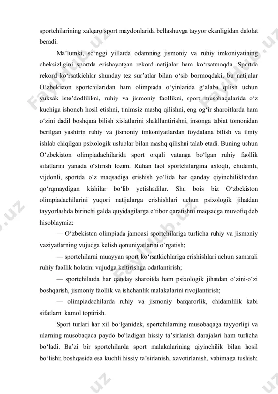 quyidagilarga e’tibor qaratishni maqsadga muvofiq deb hisoblaymiz: — o‘zbekiston olimpiada jamoasi sportchilariga turlicha ruhiy va jismoniy vaziyatlarning vujudga kelish qonuniyatlarini o‘rgatish; — sportchilarni muayyan sport ko‘rsatkichlariga erishishlari uchun samarali ruhiy faollik holatini vujudga keltirishga odatlantirish; — sportchilarda har qanday sharoitda ham psixologik jihatdan o‘zini-o‘zi boshqarish, jismoniy faollik va ishchanlik malakalarini rivojlantirish; — olimpiadachilarda ruhiy va jismoniy barqarorlik, chidamlilik kabi sifatlarni kamol toptirish. sport turlari har xil bo‘lganidek, sportchilarning musobaqaga tayyorligi va ularning musobaqada paydo bo‘ladigan hissiy ta’sirlanish darajalari ham turlicha bo‘ladi. ba’zi bir sportchilarda sport malakalarining qiyinchilik bilan hosil bo‘lishi; boshqasida esa kuchli hissiy ta’sirlanish, xavotirlanish, vahimaga tushish; uchinchisida asab tizimining zaifligi; to‘rtinchisida hissiyotlarining tez o‘zgaruvchanligi sababli sport musobaqalarida yuqori ko‘rsatkichlarga erishishi juda og‘ir bo‘ladi. bunday sportchilar bilan ruhiy tayyorgarlik ishlari olib borilmasa, sport musobaqalari juda qiyin kechadi. «psixologiya» fanining isbotlashicha, kuchli muvozanatli asab tizimiga ega bo‘lgan sportchilar sport musobaqalarida va olimpiada o‘yinlarida barqaror ko‘rsatkichlarga erishib kelganlar. inson organizmining aqliy, …