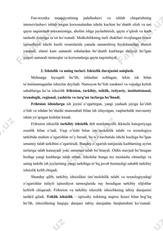 lanadi va tsiklning yuksalish fazasida mavjud bo’lmaydi. ixtiyoriy ishsizlik tabiiy ishsizlik turi bo’lib, bunda mehnatga layoqatli kishilarning mehnat faoliyatidan o’z xohishi bo’yicha chetlashgan, ya’ni ishlashni xohlamaydigan qismi tushuniladi. institutsional (muassasaviy) ishsizlik ham tabiiy ishsizlikning navbatdagi turi hisoblanadi. ishsizlik bu turini mehnat bozori infratuzilmasi amal qilishi hamda shu bozorda talab va taklifni o’zgartiruvchi omillar keltirib chiqaradi. texnologik va hududiy ishsizlik majburiy ishsizlik turlari hisoblanadi. texnologik ishsizlik ishlab chiqarishning amal qilishida texnologik usullar bir-birining o’rniga kirib kelishi bilan birga boradi. ularning ichida asosiylari mexanizatsiya, avtomatlashtirish, robotlashtirish va informatsion texnologiyani qo’llash hisoblanadi. hududiy ishsizlik tarixiy, demografik, madaniy, milliy va ijtimoiy – psixologik xarakterdagi bir qator kompleks omillagar bilan bog’liq. yashirin ishsizlik uchun ish kuni yoki ish haftasi davomida to’liq band bo’lmaslik xarakterli. u o’z ichiga ishchi kuchining ishlarining to’liq hajmini bajarmaydigan bir qismini oladi. turg’un ishsizlik mehnatga layoqatli aholining ish joyini yo’qotgan, ishsizlik bo’yicha nafaqa olish huquqidan mahrum bo’lgan va faol mehnat faoliyatiga …
