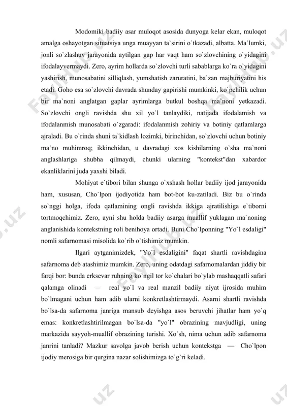 holda badiiy asarga muallif yuklagan ma`noning anglanishida kontekstning roli benihoya ortadi. buni cho`lponning "yo`l esdaligi" nomli safarnomasi misolida ko`rib o`tishimiz mumkin. ilgari aytganimizdek, "yo`l esdaligini" faqat shartli ravishdagina safarnoma deb atashimiz mumkin. zero, uning odatdagi safarnomalardan jiddiy bir farqi bor: bunda erksevar ruhning ko`ngil tor ko`chalari bo`ylab mashaqqatli safari qalamga olinadi — real yo`l va real manzil badiiy niyat ijrosida muhim bo`lmagani uchun ham adib ularni konkretlashtirmaydi. asarni shartli ravishda bo`lsa-da safarnoma janriga mansub deyishga asos beruvchi jihatlar ham yo`q emas: konkretlashtirilmagan bo`lsa-da "yo`l" obrazining mavjudligi, uning markazida sayyoh-muallif obrazining turishi. xo`sh, nima uchun adib safarnoma janrini tanladi? mazkur savolga javob berish uchun kontekstga — cho`lpon ijodiy merosiga bir qurgina nazar solishimizga to`g`ri keladi. aytish mumkinki, hech kim makoniy va davriy o`zgarishlarni yo`lga chiqqan kishichalik o`tkir his qilmasa kerak. tabiiyki, makoniy va davriy o`zgarishlar yo`lchi ruhiyatiga-da muayyan ta`sir o`tkazadi, dunyoqarashida muayyan o`zgarishlar yasaydi. dono xalqimizning "yurgan — daryo, o`tirgan — …