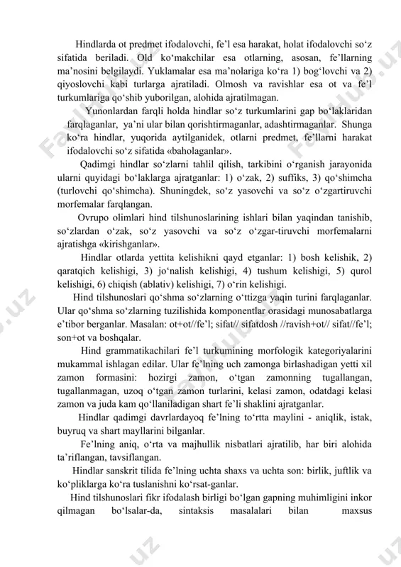 ‘tib ketdilar. aniqrog‘i, hind tilshunosi guru morfologiyaning uch bo‘limdan tashkil topishini aniq ko‘rsatib beradi va unga quyidagilarni kiritadi: 1. so‘zlar tasnifi (so‘z turkumlari). 2. so‘z yasalishi. 3. so‘z o‘zgarishi. hindlar to‘rtta so‘z turkumini farqlaganlar: ot,fe’l, old ko‘makchi va yuklama. hindlarda ot predmet ifodalovchi, fe’l esa harakat, holat ifodalovchi so‘z sifatida beriladi. old ko‘makchilar esa otlarning, asosan, fe’llarning ma’nosini belgilaydi. yuklamalar esa ma’nolariga ko‘ra 1) bog‘lovchi va 2) qiyoslovchi kabi turlarga ajratiladi. olmosh va ravishlar esa ot va fe’l turkumlariga qo‘shib yuborilgan, alohida ajratilmagan. yunonlardan farqli holda hindlar so‘z turkumlarini gap bo‘laklaridan farqlaganlar, ya’ni ular bilan qorishtirmaganlar, adashtirmaganlar. shunga ko‘ra hindlar, yuqorida aytilganidek, otlarni predmet, fe’llarni harakat ifodalovchi so‘z sifatida «baholaganlar». qadimgi hindlar so‘zlarni tahlil qilish, tarkibini o‘rganish jarayonida ularni quyidagi bo‘laklarga ajratganlar: 1) o‘zak, 2) suffiks, 3) qo‘shimcha (turlovchi qo‘shimcha). shuningdek, so‘z yasovchi va so‘z o‘zgartiruvchi morfemalar farqlangan. ovrupo olimlari hind tilshunoslarining ishlari bilan yaqindan tanishib, so‘zlardan o‘zak, so‘z yasovchi …