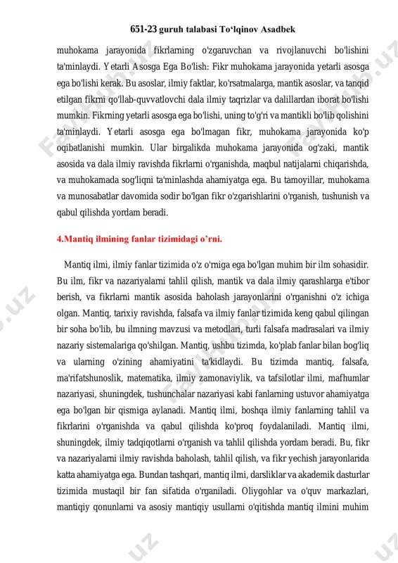 ing izchil bo'lishi, uning dala ilmiy asoslarga, faktlarga, va dolzarb muhim ma'lumotlarga asoslanganligini ko'rsatadi. izchillik, fikrni qarshilik tomonlarga qarshi o'zaro qabul qilinishi uchun zarurdir. bu, fikrning qanday va qancha darajasida og'zaki, ma'lumotga asoslangan bo'lishini ta'minlaydi. izchillik, 651-23 guruh talabasi to‘lqinov asadbek muhokama jarayonida fikrlarning o'zgaruvchan va rivojlanuvchi bo'lishini ta'minlaydi. yetarli asosga ega bo'lish: fikr muhokama jarayonida yetarli asosga ega bo'lishi kerak. bu asoslar, ilmiy faktlar, ko'rsatmalarga, mantik asoslar, va tanqid etilgan fikrni qo'llab-quvvatlovchi dala ilmiy taqrizlar va dalillardan iborat bo'lishi mumkin. fikrning yetarli asosga ega bo'lishi, uning to'g'ri va mantikli bo'lib qolishini ta'minlaydi. yetarli asosga ega bo'lmagan fikr, muhokama jarayonida ko'p oqibatlanishi mumkin. ular birgalikda muhokama jarayonida og'zaki, mantik asosida va dala ilmiy ravishda fikrlarni o'rganishda, maqbul natijalarni chiqarishda, va muhokamada sog'liqni ta'minlashda ahamiyatga ega. bu tamoyillar, muhokama va munosabatlar davomida sodir bo'lgan fikr o'zgarishlarini o'rganish, tushunish va qabul qilishda yordam beradi. 4.mantiq ilmining fanlar tizimidagi o’rni. mantiq ilmi, ilmiy …