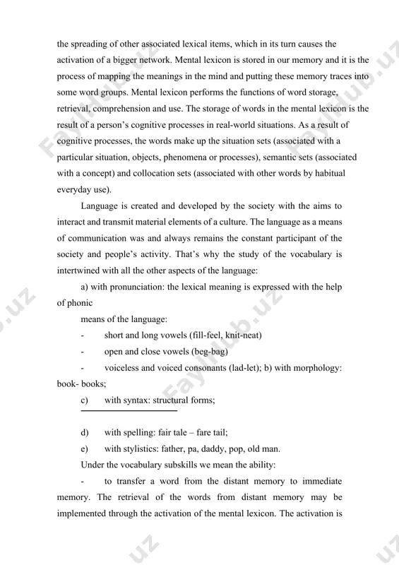 hing. practice and theory. -cambridge: cup, 2003. -pp. 82-90. ] language is created and developed by the society with the aims to interact and transmit material elements of a culture. the language as a means of communication was and always remains the constant participant of the society and people’s activity. that’s why the study of the vocabulary is intertwined with all the other aspects of the language: a) with pronunciation: the lexical meaning is expressed with the help of phonic means of the language: · short and long vowels (fill-feel, knit-neat) · open and close vowels (beg-bag) · voiceless and voiced consonants (lad-let); b) with morphology: book- books; c) with syntax: structural forms; d) with spelling: fair tale – fare tail; e) with stylistics: father, pa, daddy, pop, old man. under the vocabulary subskills we mean the ability: · to transfer a word from the distant memory to immediate memory. …