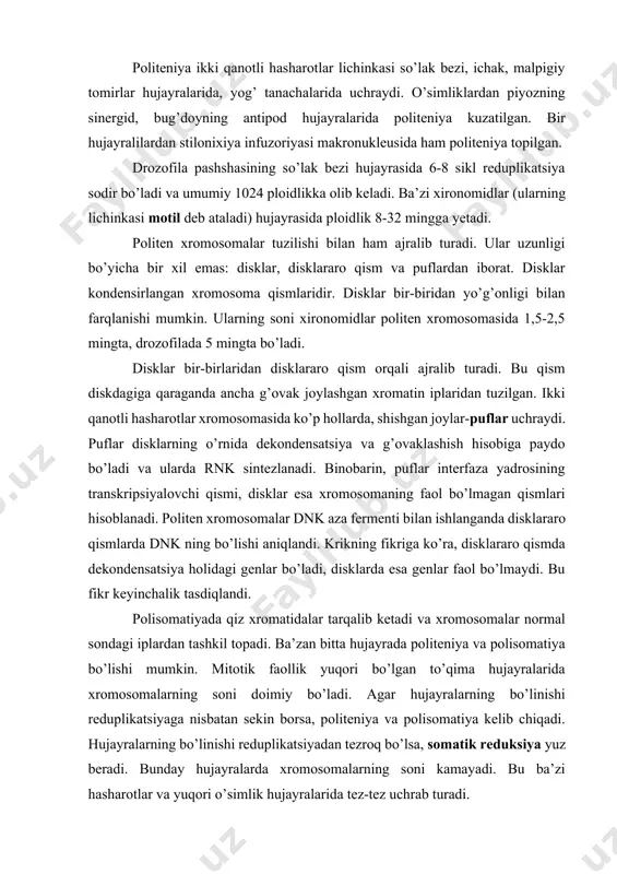 marta kattadir. politeniya ikki qanotli hasharotlar lichinkasi so’lak bezi, ichak, malpigiy tomirlar hujayralarida, yog’ tanachalarida uchraydi. o’simliklardan piyozning sinergid, bug’doyning antipod hujayralarida politeniya kuzatilgan. bir hujayralilardan stilonixiya infuzoriyasi makronukleusida ham politeniya topilgan. drozofila pashshasining so’lak bezi hujayrasida 6-8 sikl reduplikatsiya sodir bo’ladi va umumiy 1024 ploidlikka olib keladi. ba’zi xironomidlar (ularning lichinkasi motil deb ataladi) hujayrasida ploidlik 8-32 mingga yetadi. politen xromosomalar tuzilishi bilan ham ajralib turadi. ular uzunligi bo’yicha bir xil emas: disklar, disklararo qism va puflardan iborat. disklar kondensirlangan xromosoma qismlaridir. disklar bir-biridan yo’g’onligi bilan farqlanishi mumkin. ularning soni xironomidlar politen xromosomasida 1,5-2,5 mingta, drozofilada 5 mingta bo’ladi. disklar bir-birlaridan disklararo qism orqali ajralib turadi. bu qism diskdagiga qaraganda ancha g’ovak joylashgan xromatin iplaridan tuzilgan. ikki qanotli hasharotlar xromosomasida ko’p hollarda, shishgan joylar-puflar uchraydi. puflar disklarning o’rnida dekondensatsiya va g’ovaklashish hisobiga paydo bo’ladi va ularda rnk sintezlanadi. binobarin, puflar interfaza yadrosining transkripsiyalovchi qismi, disklar esa xromosomaning faol bo’lmagan …