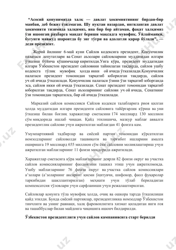 арали ривожланиш йўлини излаб топиш ва уни амалга ошириш энг ўткир ва долзарб масалага айланмоқда. “асосий қонунимизда халқ — давлат ҳокимиятининг бирдан-бир манбаи, деб бежиз ёзилмаган. шу нуқтаи назардан, янгиланган давлат ҳокимияти тизимида халқимиз, яна бир бор айтаман, фақат халқимиз ўзи ишонган раҳбарга мандат бериши мақсадга мувофиқ. ўйлайманки, бугунги мавжуд шароитда бу энг тўғри ва адолатли қарор бўлади", — деди президент. жорий йилнинг 6-май куни сайлов кодексига президент, қонунчилик палатаси депутатлари ва сенат аъзолари сайловларини муддатидан илгари ўтказиш бўйича қўшимчалар киритилди.унга кўра, президент муддатидан илгари ўзбекистон президент сайловини тайинлаган тақдирда, сайлов ушбу кодексга тўлиқ мувофиқ ҳолда икки ой ичида ўтказилади.қонунчилик палатаси президент томонидан тарқатиб юборилган тақдирда, сайлов уч ой ичида ўтказилади. қонунчилик палатаси ўзини ўзи тарқатиб юборганда эса, сайлов икки ой ичида ўтказилади. сенат президент томонидан тарқатиб юборилган тақдирда, сенат аъзоларининг сайлови уч ой ичида, сенатнинг ўзи томонидан тарқатилса, бир ой ичида ўтказилади. марказий сайлов комиссияси сайлов кодекси талабларига риоя …