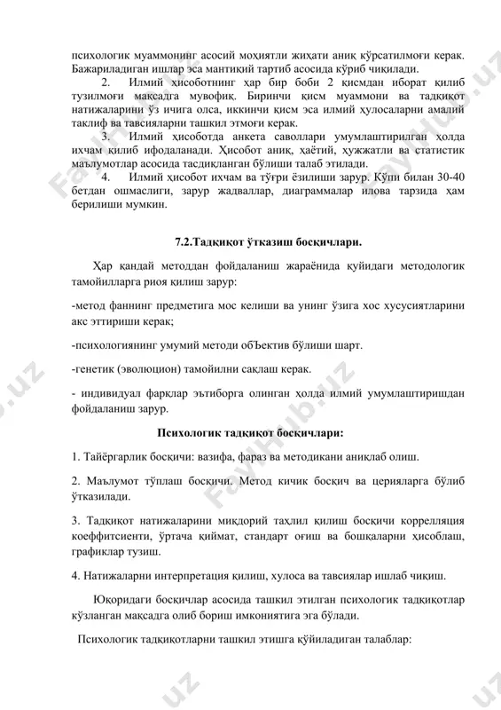 жиҳати аниқ кўрсатилмоғи керак. бажариладиган ишлар эса мантиқий тартиб асосида кўриб чиқилади. 2. илмий ҳисоботнинг ҳар бир боби 2 қисмдан иборат қилиб тузилмоғи мақсадга мувофиқ. биринчи қисм муаммони ва тадқиқот натижаларини ўз ичига олса, иккинчи қисм эса илмий ҳулосаларни амалий таклиф ва тавсияларни ташкил этмоғи керак. 3. илмий ҳисоботда анкета саволлари умумлаштирилган ҳолда ихчам қилиб ифодаланади. ҳисобот аниқ, ҳаётий, ҳужжатли ва статистик маълумотлар асосида тасдиқланган бўлиши талаб этилади. 4. илмий ҳисобот ихчам ва тўғри ёзилиши зарур. кўпи билан 30-40 бетдан ошмаслиги, зарур жадваллар, диаграммалар илова тарзида ҳам берилиши мумкин. 7.2.тадқиқот ўтказиш босқичлари. ҳар қандай методдан фойдаланиш жараёнида қуйидаги методологик тамойилларга риоя қилиш зарур: -метод фаннинг предметига мос келиши ва унинг ўзига хос хусусиятларини акс эттириши керак; -психологиянинг умумий методи объектив бўлиши шарт. -генетик (эволюцион) тамойилни сақлаш керак. - индивидуал фарқлар эътиборга олинган ҳолда илмий умумлаштиришдан фойдаланиш зарур. психологик тадқиқот босқичлари: 1. тайёргарлик босқичи: вазифа, фараз ва методикани аниқлаб олиш. 2. …
