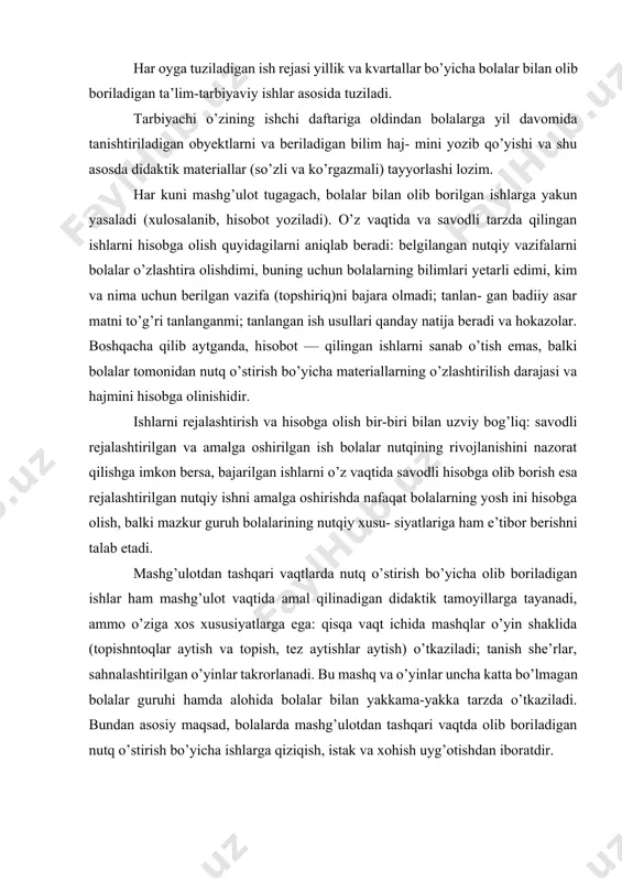 (tarbiyaviy, ta’limiy, ayniqsa, nutqiy vazifa); mashg’ulotni o’tkazish joyi (guruh xonasi, boshqa xizmatchi va yordamchi xonalar yoki bolalar bog’chasining yer maydoni, shahar ko’chasi, maktab binosi, xiyobon, bog’, dala, va hokazolar); ish usullari (kuzatish, suhbat, tarbiyachining hikoyasi, didaktik o’yinlar va hokazo); didaktik materiallar (tabiiy obyekt, o’yinchoqlar, rasmlar, badiiy asar matni). mashg’ulot rejasi tarbiyachiga butun bir mashg’ulotni hamda uning har bir qismi tuzilishini aniq belgilashga, bir ish turidan ikkinchisiga o’tish vaqtini aniq belgilashga, bolalarning emotsional reaksiyalariga, nutqiy holatlariga e’tibor berishga, mashg’ulot vaqtida yuzaga kelgan holatlarni va vaziyatlarni hal qilishga yordam beradi. ish rejasida ham xuddi mashg’ulot ishlanmasi (konspekti)dek mashg’ulotda hal qilinadigan nutq ishi vazifalari bo’yicha bolalarga beriladigan asosiy savollarni, badiiy asar matnini (qayta hikoya qilish, she’rni yod olish, sahnalashtirish uchun) yozib qo’yish lozim. har oyga tuziladigan ish rejasi yillik va kvartallar bo’yicha bolalar bilan olib boriladigan ta’lim-tarbiyaviy ishlar asosida tuziladi. tarbiyachi o’zining ishchi daftariga oldindan bolalarga yil davomida tanishtiriladigan obyektlarni va beriladigan bilim …