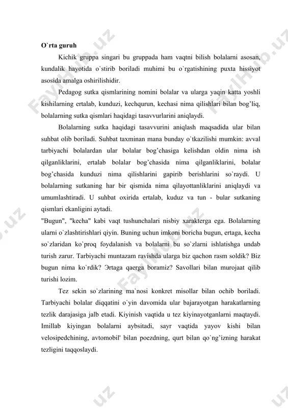 attalar bilan kun davomida nima qiladilar, ularni qanday izchillikda qachon bajaradilar, erta tong kunduz kechqurun haqidagi taassurotlari to`g’risida suhbatlashadi. u bolalarga tegishli she`r va hikoyalarni aytib beradi. ko`rsatma material sifatida bolalarning kun davomida xilma xil faoliyat turlari aks ettirilgan rasm va fotosuratlardan foydalaniladi: o`rin ko`rpalarni yig’ish, ertalabki gimnastika, yuvinish, ertalabki nonushta. sutka qismlari haqida tasavvurlarni aniqlashda didaktik o`yinlar, masalan, bizning kun o`yini yordam beradi. "kecha", "bugun", "ertaga" kabi vaqt belgilarining o`zgaruvchanligi va nisbiyligi bolalarining ularni o`zlashtirishlarida qiyinchilik tug’diradi. besh yoshli bolalar bu so`zlarni yanglishtiradilar. pedagog muayyan so`zlarning mazmun ahamiyatini ochib berish uchun bolalarga quyidagi savollarni beradi: "biz siz bilan kecha qaerda bo`ldik?", "parkka qachon borgan edik?". bolalarni vaqt terminlari ustida mashq qildirish uchun katta gruppada so`zli didaktik o`yinlar hamda o`yin mashqlaridan, masalan, "davom ettir!" o`yinidan foydalaniladi. bu mashqni koptok bilan o`ynaladigan o`yin formasida o`tkazish mumkin. bolalar doira bo`lib turadilar. tarbiyachi qisqa jumla aytib, koptokni tashlaydi. kim koptokni ushlab olsa, o`sha …