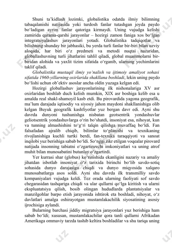 jihatlari va global muammolarga oid ilmiy, falsafiy, madaniy va amaliy tadqiqotlarni, jumladan ularning natijalarini, shuningdek ularni ayrim davlatlar darajasida ham, xalqaro miqyosda ham iqtisodiy, ijtimoiy va siyosiy jabhalarda amalga joriy etish borasidagi amaliy faoliyatni ifodalash uchun qo‘llaniladi. shuni ta’kidlash lozimki, globalistika odatda ilmiy bilimning tabaqalanishi natijasida yoki turdosh fanlar tutashgan joyda paydo bo‘ladigan ayrim fanlar qatoriga kirmaydi. uning vujudga kelishi zamirida qarama-qarshi jarayonlar – hozirgi zamon faniga xos bo‘lgan integratsiyalashuv jarayonlari yotadi. globalistika tadqiqotlar va bilishning shunday bir jabhasiki, bu yerda turli fanlar bir-biri bilan uzviy aloqada, har biri o‘z predmeti va metodi nuqtai nazaridan, globallashuvning turli jihatlarini tahlil qiladi, global muammolarni bir-biridan alohida va yaxlit tizim sifatida o‘rganib, ularning yechimlarini taklif qiladi. globalistika mustaqil ilmiy yo‘nalish va ijtimoiy amaliyot sohasi sifatida 1960-yillarning oxirlarida shakllana boshladi, lekin uning paydo bo‘lishi uchun ob’ektiv asoslar ancha oldin yuzaga kelgan edi. hozirgi globallashuv jarayonlarining ilk nishonalariga xv asr oxirlaridan boshlab duch kelish mumkin, …