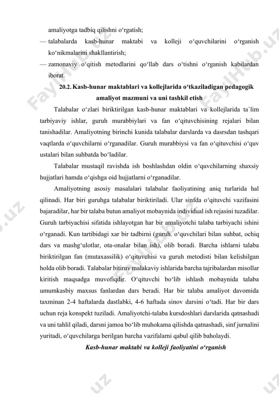 qalar)ni amaliyotga tadbiq qilishni oʻrgatish; · talabalarda kasb-hunar maktabi va kolleji oʻquvchilarini oʻrganish koʻnikmalarini shakllantirish; · zamonaviy oʻqitish metodlarini qoʻllab dars oʻtishni oʻrganish kabilardan iborat. 20.2. kasb-hunar maktablari va kollejlarida oʻtkaziladigan pedagogik amaliyot mazmuni va uni tashkil etish talabalar oʻzlari biriktirilgan kasb-hunar maktablari va kollejlarida ta`lim tarbiyaviy ishlar, guruh murabbiylari va fan oʻqituvchisining rejalari bilan tanishadilar. amaliyotning birinchi kunida talabalar darslarda va dasrsdan tashqari vaqtlarda oʻquvchilarni oʻrganadilar. guruh murabbiysi va fan oʻqituvchisi oʻquv ustalari bilan suhbatda boʻladilar. talabalar mustaqil ravishda ish boshlashdan oldin oʻquvchilarning shaxsiy hujjatlari hamda oʻqishga oid hujjatlarni oʻrganadilar. amaliyotning asosiy masalalari talabalar faoliyatining aniq turlarida hal qilinadi. har biri guruhga talabalar biriktiriladi. ular sinfda oʻqituvchi vazifasini bajaradilar, har bir talaba butun amaliyot mobaynida individual ish rejasini tuzadilar. guruh tarbiyachisi sifatida ishlayotgan har bir amaliyotchi talaba tarbiyachi ishini oʻrganadi. kun tartibidagi xar bir tadbirni (guruh. oʻquvchilari bilan suhbat, ochiq dars va mashgʻulotlar, ota-onalar bilan ish), olib boradi. barcha …