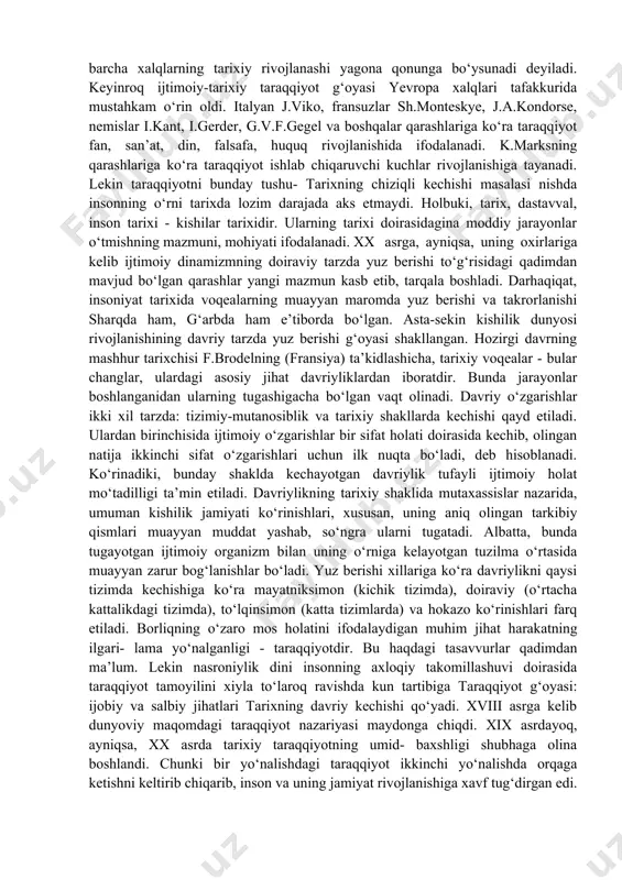 hunarli holdir. insoniyat tarixining dinamik kechishi uzoq vaqtdan beri o‘rganish obyekti hisoblanadi. buni qadimgi yunonlarning kishilik dunyosi voqealari va hodisalarini bilishga urinishlaridan, shu jumladan, «oltin davr» haqidagi xayolot va yangilanishlardan ham ko‘rish mumkin. ovchilik va terib termaklash davridagi sodda tenglikni antik davrdagi qullar va quldorlarga bo‘linganlik bilan solishtirish xalq og‘zaki ijodida tarqalgan «oltin davr» afsonasini yuzaga keltirgan edi. bu afsonaga ko‘ra, tarix bekik doira bo‘ylab harakatlanadi. buning sabablari haqida «xudo shunday hal etgan» yoki «tabiatning hukmi shunday bo‘lgan» kabi javoblar berilgan. ayni vaqtlarda, bu javoblarda tarixning ma’nosi to‘g‘risidagi masala ham o‘ziga xos ravishda qamrab olingan. lekin insoniyat o‘tmishining butun qamrovini yevropa tafakkurida birinchi marta nasroniy dini pozitsiyasidan turib avreliyavgustin (354-430) ifodalab bergan edi. injilda yozilganlarga tayanib insoniyat tarixini olti davrga bo‘ladi. oltinchisi iso payg‘ambar faoliyat ko‘rsatgan davrni o‘z ichiga oladi. nasroniylik dinining tushuntirishicha, tarix, birinchidan, chiziqli kechib, unda muayyan yo‘nalish, binobarin, ichki mantiq, alohida pirovard maqsadga tegishli muqaddas ma’no mavjud. …