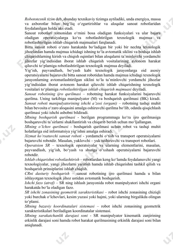tomatik mashina. texnik adabiyotda bundan ham qisqaroq ta’rif uchraydi: canoat roboti (sr) - sanoatda ishlatishga mo‘ljallangan qayta dasturlanuvchi avtomatik manipulyator. robototexnik tizim deb, shunday texnikaviy tizimga aytiladiki, unda energiya, massa va axborotlar bilan bog‘liq o‘zgartirishlar va aloqalar sanoat robotlaridan foydalanilgan holda aks etadi. sanoat robotlari tomonidan o‘rnini bosa oladigan funksiyalari va ular bajara oladigan operatsiyalarga ko‘ra robotlashtirilgan texnologik majmua va robotlashtirilgan ishlab chiqarish majmualari farqlanadi. bitta sanoat roboti o‘zaro harakatda bo‘ladigan bir yoki bir nechta texnologik jihozlardan hamda majmua ichidagi ishning to‘la avtomatik siklini va boshqa ishlab chiqarishlarning kirish va chiqish oqimlari bilan aloqalarni ta’minlovchi yordamchi jihozlar yig‘indisidan iborat ishlab chiqarish vositalarining avtonom harakat qiluvchi to‘plamiga robotlashtirilgan texnologik majmua deyiladi. yig‘ish, payvandlash, bo‘yash kabi texnologik jarayonlarga oid asosiy operatsiyalarni bajaruvchi bitta sanoat robotidan hamda majmua ichidagi texnologik jarayonlarning avtomatlashtirilgan siklini to‘la ta’minlovchi yordamchi jihozlar yig‘indisidan iborat avtonom harakat qiluvchi ishlab chiqarishning texnologik vositalari to‘plamiga robotlashtirilgan ishlab chiqarish majmuasi deyiladi. sanoat …