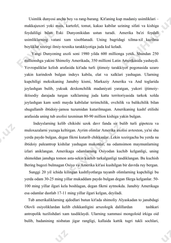 an, degan fikrni aytmokda. janubiy amerikaga esa odamlar dastlab 17-11 ming yillar ilgari kelgan, deyiladi. tub amerikaliklarning ajdodlari butun kit'ada shimoliy alyaskadan to janubdagi olovli osiyoliklardan kelib chikkanligini arxeologik dalillardan tashkari antropolik tuzilishdari xam tasdiklaydi. ularning xammasi mongoloid irkiga oid bulib, badanining nisbatan jigar rangligi, kallaida kattik tugri tukli sochlari, badanining kam tukliligi, kora kuzliligi, keng yalpok yuzliligi va yonok suyagining chikkanligi bilan umumiy uziga xos tipni paydo kilgan. ammo indeyslar osiyo mongoloidlaridan baland, burgutsimon burni, epikantus (kuz kiyachigi) ning kamligi va uzunrok yuzi bilan ajralib turadi. ular balki, ayrim olimlarning fikricha, uzlarining osiyolik ajdodlarining antropologik tuzilishini saklab kolgandir. indeyslardan shimoliy amerika va grelandiyaga tarkalgan aleut eskimoslari ancha ajralib turadi. ularda mongoloid belgilari juda kuchli va xozirgi shimoliy-sharkiy osiyoliklarga ancha yakin. demak, aleut eskimoslari amerikaga kelgan axolining oxirgi okimi bilan boglik. kolgan barcha indeyslar bir necha asrlar va xatto ming yillar davomida asta-sekin shimoldan janubga va keyin kit'aning ichki territoriyasiga …