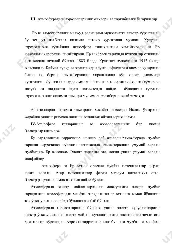 ектр зарядига эга. бу зарядланган заррачалар ионлар деб аталади.атмосферада мусбат зарядли заррачалар кўплиги натижасида атмосферанинг умумий заряди мусбатдир. ер юзасиҳам электр зарядига эга, лекин унинг умумий заряди манфийдир. атмосфера ва ер юзаси орасида муайян потенциаллар фарқи юзага келади. агар потенциаллар фарқи маълум катталикка етса, электр разряди-чақмоқ ва яшин пайдо бўлади. атмосферада электр майдонларининг мавжудлиги одатда мусбат зарядланган атмосферадан манфий зарядланган ер юзасига томон йўналган ток ўтказувчанлик пайдо бўлишига сабаб бўлади. атмосферада аэрозолларнинг бўлиши унинг электр хусусиятларига: электр ўтказувчанлик, электр майдон кучланганлиги, электр токи зичлигига ҳам таъсир кўрсатади. аэрозол заррачаларнинг бўлиши мусбат ва манфий енгил ионлар миқдорини ўзгаришига олиб келади. атмосферадаги аэрозоллар миқдорини купайиши билан унинг электр ўтказувчанлиги камайиши аниқланган. электр майдони кучланиши ҳавоси кучли ифлосланган саноат зоналарида ортади. v.аэрозол атмосферанинг оптик хоссаларига, хусусан куришнинг горизонтал узоқлигига таъсир этади.аэрозол заррачалар спектрнинг кўриниш қисмидаги оптик нурланишнинг сочилиш ва ютилиш шароитларини ўзгартиради. агар ҳавонинг кучли хиралашишига чанг ёки тутун заррачалари миқдорининг кўплиги сабабли …