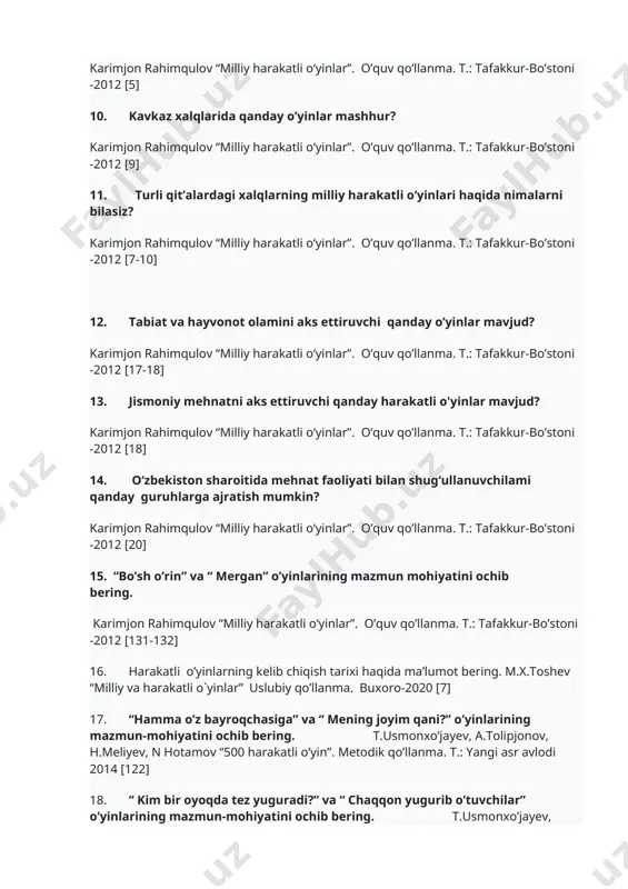 r”. o’quv qo’llanma. t.: tafakkur-bo’stoni -2012 [9] 11. turli qit’alardagi xalqlarning milliy harakatli o‘yinlari haqida nimalarni bilasiz? karimjon rahimqulov “milliy harakatli o‘yinlar”. o’quv qo’llanma. t.: tafakkur-bo’stoni -2012 [7-10] 12. tabiat va hayvonot olamini aks ettiruvchi qanday o’yinlar mavjud? karimjon rahimqulov “milliy harakatli o‘yinlar”. o’quv qo’llanma. t.: tafakkur-bo’stoni -2012 [17-18] 13. jismoniy mehnatni aks ettiruvchi qanday harakatli o'yinlar mavjud? karimjon rahimqulov “milliy harakatli o‘yinlar”. o’quv qo’llanma. t.: tafakkur-bo’stoni -2012 [18] 14. o‘zbekiston sharoitida mehnat faoliyati bilan shug‘ullanuvchilami qanday guruhlarga ajratish mumkin? karimjon rahimqulov “milliy harakatli o‘yinlar”. o’quv qo’llanma. t.: tafakkur-bo’stoni -2012 [20] 15. “bo’sh o’rin” va “ mergan” o’yinlarining mazmun mohiyatini ochib bering. karimjon rahimqulov “milliy harakatli o‘yinlar”. o’quv qo’llanma. t.: tafakkur-bo’stoni -2012 [131-132] 16. harakatli o’yinlarning kelib chiqish tarixi haqida ma’lumot bering. m.x.toshev “milliy va harakatli o`yinlar” uslubiy qo’llanma. buxoro-2020 [7] 17. “hamma o’z bayroqchasiga” va “ mening joyim qani?” o’yinlarining mazmun-mohiyatini ochib bering. t.usmonxo’jayev, a.tolipjonov, h.meliyev, n hotamov “500 …