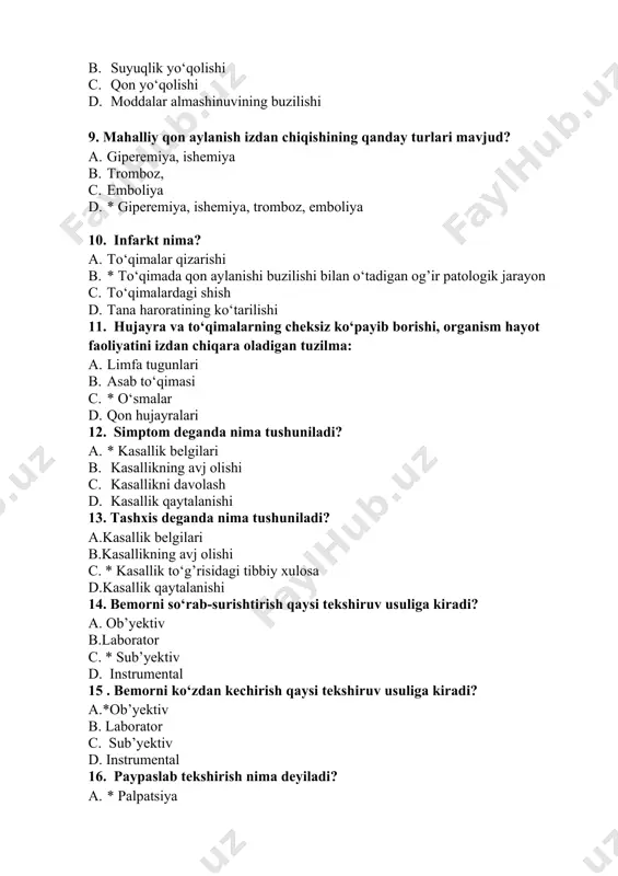 * o‘smalar 1. qon hujayralari 12. simptom deganda nima tushuniladi? 1. * kasallik belgilari 1. kasallikning avj olishi 1. kasallikni davolash 1. kasallik qaytalanishi 13. tashxis deganda nima tushuniladi? a.kasallik belgilari b.kasallikning avj olishi c. * kasallik to‘g’risidagi tibbiy xulosa d.kasallik qaytalanishi 14. bemorni so‘rab-surishtirish qaysi tekshiruv usuliga kiradi? a. ob’yektiv b.laborator c. * sub’yektiv d. instrumental 15 . bemorni ko‘zdan kechirish qaysi tekshiruv usuliga kiradi? a.*ob’yektiv b. laborator c. sub’yektiv d. instrumental 16. paypaslab tekshirish nima deyiladi? 1. * palpatsiya 1. perkussiya 1. auskultatsiya 1. bronxoskopiya 17. gipoksiya nima? 1. * to‘qimalarda kislorodning kamayib ketishi 1. qonda kislorodning ortib ketishi 1. qonda karbonat angidrid miqdorining ko‘payib ketishi 1. qonda qand miqdorining ortib ketishi 18. patologik jarayon turiga kirmaydi 1. yallig’lanish 1. gipotrofiya 1. atrofiya 1. * davolash usullari 19. davolashning qanday usullari mavjud? 1. konservativ 1. fizik 1. ortopedik 1. * konservativ va xirurgik 20. sub’yektiv tekshirish usuli nima? …