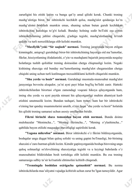 orlayvcrish kabi hollar guruh ishtirokchilarining g'ashiga tegishi bilan birga treningda eng qirnniatli bo'lgan vaqtni bekorga sarflanishiga olib keladi. bu esa ishtirokchilaming noroziligiga va ular orasida do'stona muhitning buzilishiga olib kelishi mumkin "shaxsni baholamaslik" normasi. trening mashg’ulotlari jarayonida har bir ishtirokchi o’z fikr-mulohazalarini va hissiyotlarini bayon qilishi mumkin, biroq bunda boshlovchi va qolgan ishtirokchilar hikoyadagi vaziyatnigina muhokama qilishlari hamda so’zlovchining o’sha paytdagi xulq-atvori, xatti-harakatini baholashdan qochishlari kerak. masalan, "o’sha paytda siz jahlga berilmasligingiz yoki bunday demasligingiz kerak edi" kabi jumlalaming qo’ llanilishi ishtirokchining e’tiroziga sabab bo’lishi bilan birga qolgan ishtirokchilar o’z fikrlarini va muammolarini bayon etishda ochiq gapirishdan tortinishlari mumkin. shuning uchun, “bunaqa vaziyatda men bunday qilardim yoki degan bo’lardim” kabi variantlarda so'zlashish yoki fikrini bildirish so'raladi. yuqorida sanab o'tilgan normalaming barchasi hamma treninglarda qo’llanilishi shart emas. normalarni qabul qilishda guruhning tuzilishi, trening mashg'ulotning davomiyligi kabilar ham e’tiborga olinishi maqsadga muvofiqdir. sanalgan normalardan tashqari trener tomonidan quyidagilar alohida ta’kidlab o'tilishi shart: …
