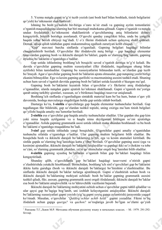 y o’rin egallaydi. gap nutqning asosiy birligi bo’lib, boshlang’ich sinf o’quvchilari ot, sifat, son, olmosh, fe’l va ularning muhim kategoriyalarining tilimizdagi rolini gap asosida bilib oladilar. o’quvchilar ona tili leksikasini ham gap negizida egallaydilar. so’zning leksik ma’nosi va uning qo’llanish xususiyatlari so’z birikmasi yoki gapda ma’lum bo’ladi. so’z gapda bir ma’noli bo’ladi (gapdan tashqari bir necha ma’no ifodalash mumkin). metodist olima t.g.ramzaeva boshlang’ich sinflarda gap ustida ishlashni shartli ravishda besh yo’nalishga bo’ladi: 1. gap haqidagi grammatik tushunchani shakllantirish (til birligi bo’lgan gapning muhim belgilarini o’rgatish). 2. gap qurilishini o’rgatish (so’z birikmasida so’zlarning bog’lanishi ustida ishlash, gapning grammatik asosini, bosh va ikkinchi darajali bo’laklarning xususiyatlari, yoyiq va yig’iq gaplar ustida ishlash). 3. o’quvchilarning nutqida gapning maqsadga va ohangga ko’ra turlaridan foydalanish ko’nikmasini shakllantirish. 4. gapda so’zlarni aniq qo’llash ko’nikmasini o’stirish. 5. yozma nutqda gapni to’g’ri tuzib yozish (uni bosh harf bilan boshlash, tinish belgilarini qo’yish) ko’nikmasini shakllantirish[footnoteref:1]. [1: ramzaeva t.g.,lvov m.r. …