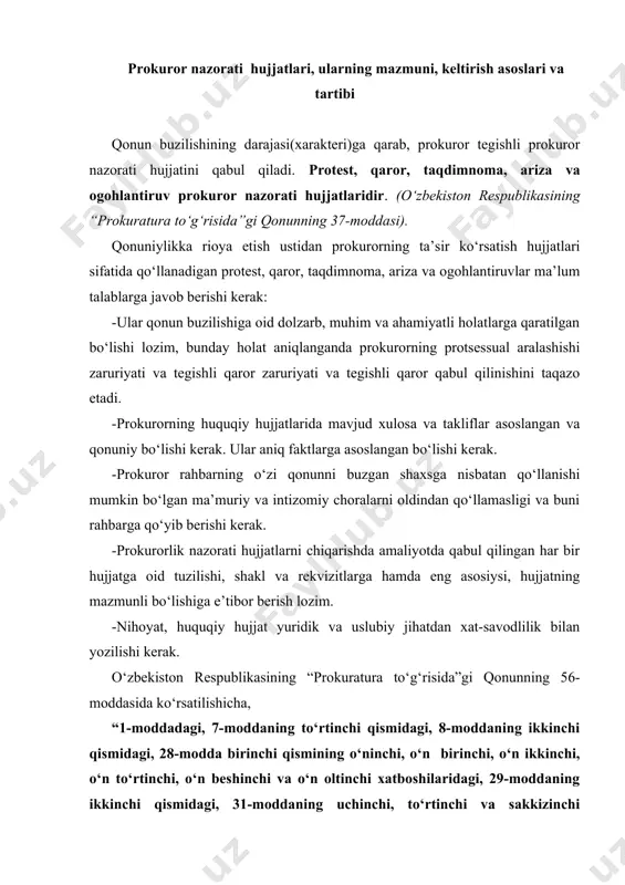 moddaning uchinchi, to‘rtinchi va sakkizinchi xatboshilaridagi, 34, 35, 36, 38, 39, 40, 41, 42-moddalardagi "prokuror" degan atama zamirida o‘z vakolatlari doirasida ish olib borayotgan o‘zbekiston respublikasi bosh prokurori, qoraqalpog‘iston respublikasi prokurori, viloyatlar, toshkent shahar, tumanlar, shaharlar prokurorlari va ularga tenglashtirilgan prokurorlar, shuningdek ularning o‘rinbosarlarini tushunish kerak. (o‘zr 22.09.2008 y. o‘rq-181-son qonuni taxriridagi qism)” ko‘rinib turibdiki, protest, taqdimnoma kiritish, ogohlantiruv hujjatini qo‘llash, ariza bilan murojaat qilish, intizomiy, ma’muriy hamda jinoiy javobgarlikka tortish haqida qaror qabul qilish vakolati o‘zbekiston respublikasining “prokuratura to‘g‘risida”gi qonunning 56-moddasi talabiga ko‘ra: · o‘zbekiston respublikasi bosh prokurori; · qoraqalpog‘iston respublikasi prokurori; · viloyatlar, toshkent shahar, tumanlar, shaharlar prokurorlari; · va ularga tenglashtirilgan prokurorlar; · shuningdek ularning o‘rinbosarlarga tegishlidir. protest. qonunga zid bo‘lgan hujjatga nisbatan p r o t ye s t ni prokuror ana shu hujjatni qabul qilgan organga yoki yuqori turuvchi organga keltiradi. mansabdor shaxsning noqonuniy qaroriga nisbatan ham xuddi shunday tartibda protest keltiriladi. protest kelib tushgan …