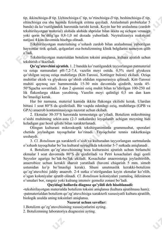 rifuga qilinadi, keyin ikkiga bo’linib, uning bir qismi qaynoq suv hammomida 20-30 minut qizdiriladi. 2. tekshirilayotgan materialning har bir (qaynatilgan va qaynatilmagan) filtrati bilan 16-18 g vazndagi ikkita oq sichqon venasiga yoki qorin bo’shlig’iga 0,5-0,8 ml dozada yuborib zararlantiriladi. dengiz cho’chqalari (300-350 g massali) terisi ostiga material 3-5 ml dozada yuboriladi (bittasiga qaynatilgan filtrat, ikkinchisiga-qaynatilmagani). materialda botulizm toksini bo’lsa, qaynatilmagan filtrat bilan zararlangan laboratoriya hayvonlari, 2-5chi sutkada botulizmga xarakterli klinik belgilari bilan (muvozanatni yo’qotish, nafas olishning tezlashishi, skelet mushaklarining bo’shashishi, qorin devorining tushishi «ari beli»dek) o’ladi. qaynatilgan filtrat yuborilgan hayvonlar esa, sog’ qoladi. 3. kasal hayvonlardan qon olingan zahoti ikkita oq sichqon yoki dengiz cho’chqalar qorin bo’shlig’iga 2 bandda ko’rsatilgandek dozada yuboriladi. hayvonlar 5 sutka davomida kuzatiladi va klinik belgilar namoyon bo’lishiga qarab toksinning bor yo’qligi aniqlanadi. 4. tekshirilayotgan materialdan toksin ajratilsa, maxsus botulizm toksinlari tiplari zardobi bilan neytralizasiya reaksiyasi qo’yiladi. materialni tekshirishga tayyorlash. 1. keltirilgan patologik material bir vaqtda …