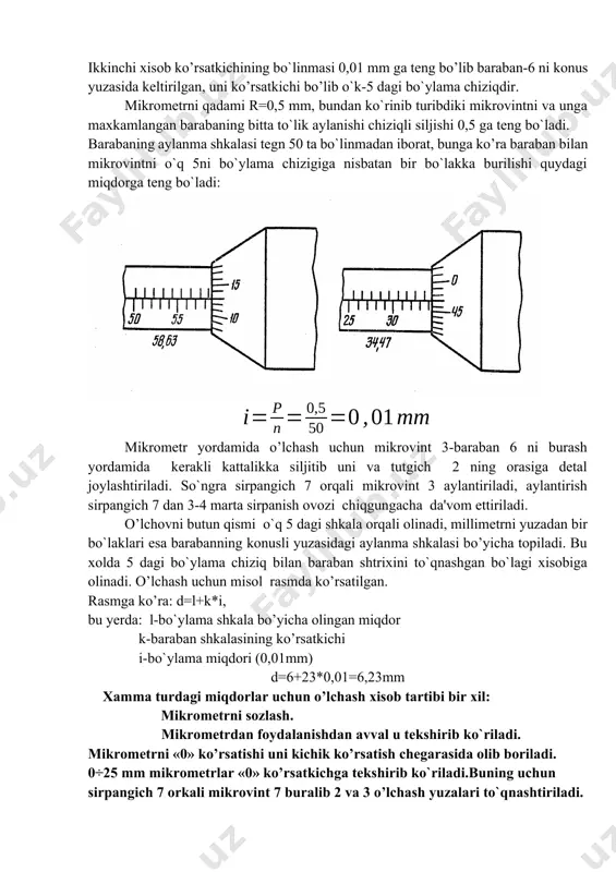ban 6 ni burash yordamida kerakli kattalikka siljitib uni va tutgich 2 ning orasiga detal joylashtiriladi. so`ngra sirpangich 7 orqali mikrovint 3 aylantiriladi, aylantirish sirpangich 7 dan 3-4 marta sirpanish ovozi chiqgungacha da'vom ettiriladi. o’lchovni butun qismi o`q 5 dagi shkala orqali olinadi, millimetrni yuzadan bir bo`laklari esa barabanning konusli yuzasidagi aylanma shkalasi bo’yicha topiladi. bu xolda 5 dagi bo`ylama chiziq bilan baraban shtrixini to`qnashgan bo`lagi xisobiga olinadi. o’lchash uchun misol rasmda ko’rsatilgan. rasmga ko’ra: d=l+k*i, bu yerda: l-bo`ylama shkala bo’yicha olingan miqdor k-baraban shkalasining ko’rsatkichi i-bo`ylama miqdori (0,01mm) d=6+23*0,01=6,23mm xamma turdagi miqdorlar uchun o’lchash xisob tartibi bir xil: mikrometrni sozlash. mikrometrdan foydalanishdan avval u tekshirib ko`riladi. mikrometrni «0» ko’rsatishi uni kichik ko’rsatish chegarasida olib boriladi. 0÷25 mm mikrometrlar «0» ko’rsatkichga tekshirib ko`riladi.buning uchun sirpangich 7 orkali mikrovint 7 buralib 2 va 3 o’lchash yuzalari to`qnashtiriladi. shu xolatda to`xtatgich 4 yordamida mikrovint tuxtatiladi, so`ngra gayka 11 orqali baraban 6 bo`shatilib …