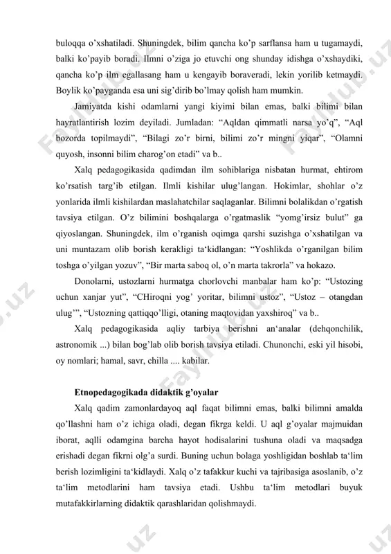 lar majmuidan iborat, aqlli odamgina barcha hayot hodisalarini tushuna oladi va maqsadga erishadi degan fikrni olg’a surdi. buning uchun bolaga yoshligidan boshlab ta‘lim berish lozimligini ta‘kidlaydi. xalq o’z tafakkur kuchi va tajribasiga asoslanib, o’z ta‘lim metodlarini ham tavsiya etadi. ushbu ta‘lim metodlari buyuk mutafakkirlarning didaktik qarashlaridan qolishmaydi. etnopedagogika manbalarida ta‘kidlanishicha, o’qishning kechi bo’lmaydi. hadislarda: “beshikdan qabrgacha ilm izla”, - degan fikr xalqning ushbu fikriga mazmunan juda yaqin. shuningdek, a. navoiyning: “bilmaganin so’rab o’rgangan olim, orlanib so’ramagan o’ziga zolim” ... tarzidagi hikmatli baytlari ham etnopedagogika durdonalaridan mohirlik bilan foydalanish natijasi bo’lib, u o’quvchini ilmlarni boshqalardan tinimsiz o’rganishga chorlaydi. shuningdek, xalqda: “agar o’zing bilmasang, bilganlarga quloq tut”, deyiladi. etnopedagogikada ilm egallash mashaqqatli yo’l ekanligi ta‘kidlanib, uning: “ilm olmoq igna bilan quduq qazish bilan teng” ligi ta‘kidlanadi. shuningdek, “takrorlash – bilimning onasi” ekanligi “bir saboqni ming takror qil!” maqolida yanada kuchliroq mazmun kashf etadi. xalq ta‘limni tizimli va uzluksiz olish lozimligini allaqachon anglab …