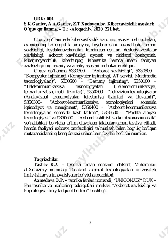 ka fanlari nomzodi, “unicon.uz” duk – fan-texnika va marketing tadqiqotlari markazi “axborot xavfsizligi va kriptologiya ilmiy tadqiqot bo‘limi” boshlig‘i. 3 mundarija muqaddima ............................................................................. 5 1 bob. kiberxavfsizlik. umumiy ma’lumotlar …………………………………… 7 1.1. kiberxavfsizlikning asosiy tushunchalari ................ 7 1.2. kiberxavfsizlikda inson omili .................................. 13 1.3. kiberjinoyatchilik, kiberqonunlar va kiberetika ....... 16 1.4. inson faoliyati xavfsizligi ......................................... 28 2 bob. kiberxavfsizlik arxitekturasi, strategiyasi va siyosati …………………... 40 2.1. kiberxavfsizlik arxitekturasi va strategiyasi ............ 40 2.2. kiberxavfsizlik siyosati va uni amalga oshirish ....... 42 3 bob. axborotning kriptografik himoyasi ... 49 3.1. kriptografiyaning asosiy tushunchalari .................... 49 3.2. simmetrik kriptografik algoritmlar .......................... 56 3.3. ochiq kalitli kriptotizimlar ....................................... 63 3.4. ma’lumotlar yaxlitligini ta’minlash usullari ............. 69 3.5. disklarni va fayllarni shifrlash ................................. 75 3.6. ma’lumotlarni xavfsiz o‘chirish usullari .................. 80 4 bob. foydalanishni nazoratlash ....................... 87 4.1. identifikatsiya va autentifikatsiya vositalari ............. 87 4.2. ma’lumotlardan foydalanishni mantiqiy boshqarish ……………………………………………... 97 4.3. ko‘p sathli …