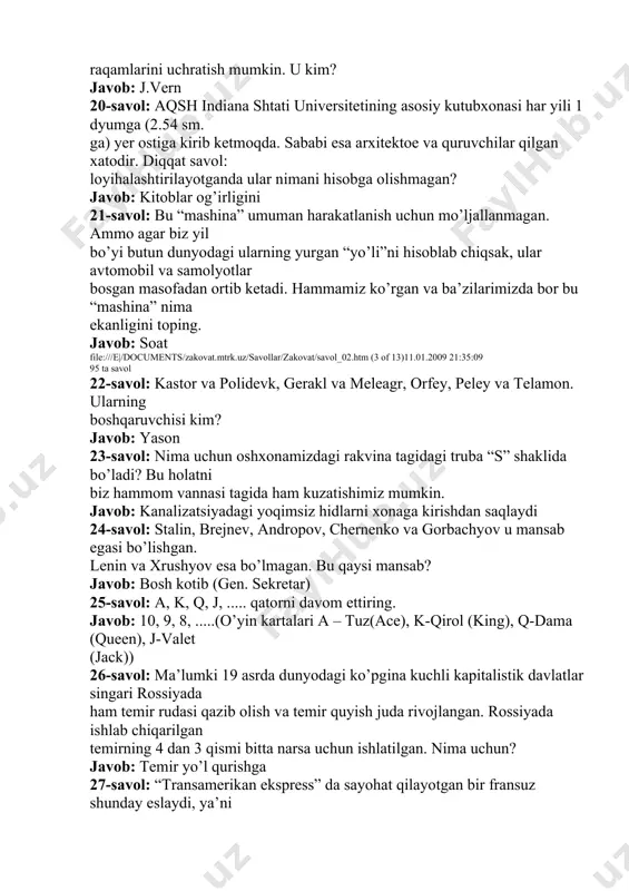 “mashina” nima ekanligini toping. javob: soat file:///e|/documents/zakovat.mtrk.uz/savollar/zakovat/savol_02.htm (3 of 13)11.01.2009 21:35:09 95 ta savol 22-savol: kastor va polidevk, gerakl va meleagr, orfey, peley va telamon. ularning boshqaruvchisi kim? javob: yason 23-savol: nima uchun oshxonamizdagi rakvina tagidagi truba “s” shaklida bo’ladi? bu holatni biz hammom vannasi tagida ham kuzatishimiz mumkin. javob: kanalizatsiyadagi yoqimsiz hidlarni xonaga kirishdan saqlaydi 24-savol: stalin, brejnev, andropov, chernenko va gorbachyov u mansab egasi bo’lishgan. lenin va xrushyov esa bo’lmagan. bu qaysi mansab? javob: bosh kotib (gen. sekretar) 25-savol: a, k, q, j, ..... qatorni davom ettiring. javob: 10, 9, 8, .....(o’yin kartalari a – tuz(ace), k-qirol (king), q-dama (queen), j-valet (jack)) 26-savol: ma’lumki 19 asrda dunyodagi ko’pgina kuchli kapitalistik davlatlar singari rossiyada ham temir rudasi qazib olish va temir quyish juda rivojlangan. rossiyada ishlab chiqarilgan temirning 4 dan 3 qismi bitta narsa uchun ishlatilgan. nima uchun? javob: temir yo’l qurishga 27-savol: “transamerikan ekspress” da sayohat qilayotgan bir …