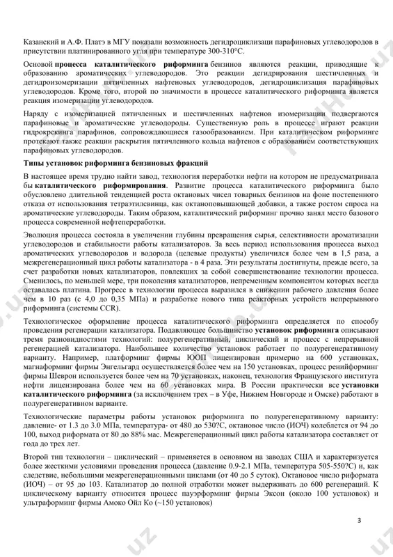 ргаются парафиновые и ароматические углеводороды. существенную роль в процессе играют реакции гидрокрекинга парафинов, сопровождающиеся газообразованием. при каталитическом риформинге протекают также реакции раскрытия пятичленного кольца нафтенов с образованием соответствующих парафиновых углеводородов. типы установок риформинга бензиновых фракций в настоящее время трудно найти завод, технология переработки нефти на котором не предусматривала бы каталитического риформирования. развитие процесса каталитического риформинга было обусловлено длительной тенденцией роста октановых чисел товарных бензинов на фоне постепенного отказа от использования тетраэтилсвинца, как октаноповышающей добавки, а также ростом спроса на ароматические углеводороды. таким образом, каталитический риформинг прочно занял место базового процесса современной нефтепереработки. эволюция процесса состояла в увеличении глубины превращения сырья, селективности ароматизации углеводородов и стабильности работы катализаторов. за весь период использования процесса выход ароматических углеводородов и водорода (целевые продукты) увеличился более чем в 1,5 раза, а межрегенерационный цикл работы катализатора - в 4 раза. эти результаты достигнуты, прежде всего, за счет разработки новых катализаторов, повлекших за собой совершенствование технологии процесса. …