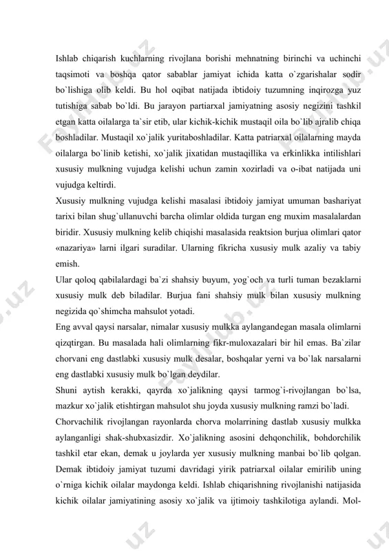 ng dastlab xususiy mulkka aylanganligi shak-shubxasizdir. xo`jalikning asosini dehqonchilik, bohdorchilik tashkil etar ekan, dеmak u joylarda yer xususiy mulkning manbai bo`lib qolgan. dеmak ibtidoiy jamiyat tuzumi davridagi yirik patriarxal oilalar еmirilib uning o`rniga kichik oilalar maydonga kеldi. ishlab chiqarishning rivojlanishi natijasida kichik oilalar jamiyatining asosiy xo`jalik va ijtimoiy tashkilotiga aylandi. mol-mulk chorva, yer va boshqa narsalar kichik oilalar ixtiyoridagi xususiy mulkka aylandi. oila boshlihi esa oila ixtiyoridagi, yer, suv, chorva, o`z xotini bolalari ustidan ayni vaqtda ularning mehnati usttidan chеksiz xuquga ega ega bo`lgan hukmron shaxsga aylandi. shunday qilib xususiy mulkchilik kеlib chiqdi. kichik oilada ishlabchiqarishning ham dеhqonchilik, chorvachilik ayrboshlash va boshqa soxalarning yuksala borishi natijasida ishchi kuchiga bo`lgan talab kuchayabordi. kichik oila katta xo`jalik yuritaboshlash natijasida oilada kishilarning ish kuchi kifoya qilmay qoldi. endilikda xo`jalik ishlarini olib borish uchun tashqaridan qo`shimcha yangi ishchi kuchi kerak bo`lib qoldi. bunday ishchi kuchni o`zga qabilalar bilan olib borilgan urushlar vaqti asr olingan …
