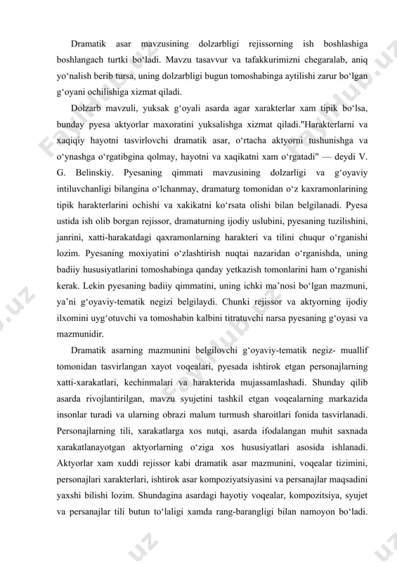 ishi kerak. lekin pyesaning badiiy qimmatini, uning ichki ma’nosi bo‘lgan mazmuni, ya’ni g‘oyaviy-tematik negizi belgilaydi. chunki rejissor va aktyorning ijodiy ilxomini uyg‘otuvchi va tomoshabin kalbini titratuvchi narsa pyesaning g‘oyasi va mazmunidir. dramatik asarning mazmunini belgilovchi g‘oyaviy-tematik negiz- muallif tomonidan tasvirlangan xayot voqealari, pyesada ishtirok etgan personajlarning xatti-xarakatlari, kechinmalari va harakterida mujassamlashadi. shunday qilib asarda rivojlantirilgan, mavzu syujetini tashkil etgan voqealarning markazida insonlar turadi va ularning obrazi malum turmush sharoitlari fonida tasvirlanadi. personajlarning tili, xarakatlarga xos nutqi, asarda ifodalangan muhit saxnada xarakatlanayotgan aktyorlarning o‘ziga xos hususiyatlari asosida ishlanadi. aktyorlar xam xuddi rejissor kabi dramatik asar mazmunini, voqealar tizimini, personajlari xarakterlari, ishtirok asar kompoziyatsiyasini va persanajlar maqsadini yaxshi bilishi lozim. shundagina asardagi hayotiy voqealar, kompozitsiya, syujet va persanajlar tili butun to‘laligi xamda rang-barangligi bilan namoyon bo‘ladi. chunki asarning shakli, uning mazmuni bilan chambarchas bog‘langan bo‘ladi. mazmun asar shaklini belgilaydi. asarning mazmuni faqat ma’lum shakldagina o‘z badiiy ifodasini topadi. demak, mazmunsiz - shakl, …