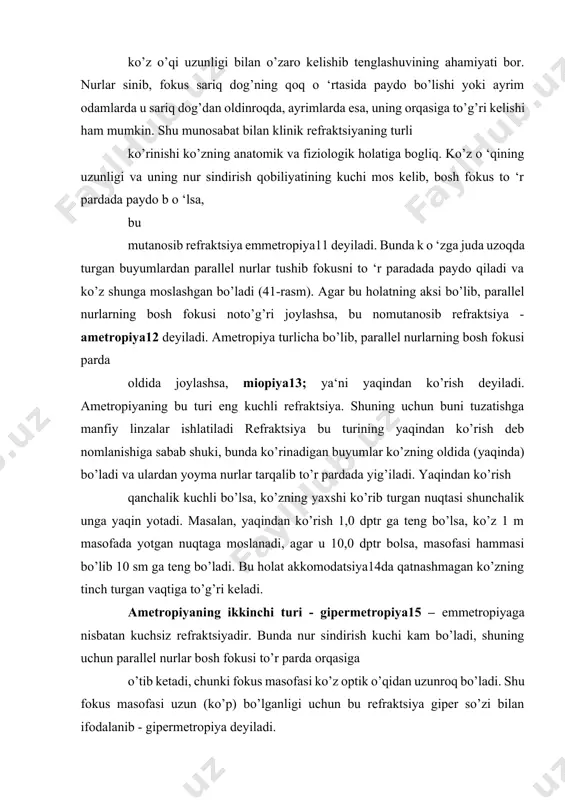 ning ahamiyati bor. nurlar sinib, fokus sariq dog’ning qoq o ‘rtasida paydo bo’lishi yoki ayrim odamlarda u sariq dog’dan oldinroqda, ayrimlarda esa, uning orqasiga to’g’ri kelishi ham mumkin. shu munosabat bilan klinik refraktsiyaning turli ko’rinishi ko’zning anatomik va fiziologik holatiga bogliq. ko’z o ‘qining uzunligi va uning nur sindirish qobiliyatining kuchi mos kelib, bosh fokus to ‘r pardada paydo b o ‘lsa, bu mutanosib refraktsiya emmetropiya11 deyiladi. bunda k o ‘zga juda uzoqda turgan buyumlardan parallel nurlar tushib fokusni to ‘r paradada paydo qiladi va ko’z shunga moslashgan bo’ladi (41-rasm). agar bu holatning aksi bo’lib, parallel nurlarning bosh fokusi noto’g’ri joylashsa, bu nomutanosib refraktsiya - ametropiya12 deyiladi. ametropiya turlicha bo’lib, parallel nurlarning bosh fokusi parda oldida joylashsa, miopiya13; ya‘ni yaqindan ko’rish deyiladi. ametropiyaning bu turi eng kuchli refraktsiya. shuning uchun buni tuzatishga manfiy linzalar ishlatiladi refraktsiya bu turining yaqindan ko’rish deb nomlanishiga sabab shuki, bunda ko’rinadigan buyumlar ko’zning oldida (yaqinda) …